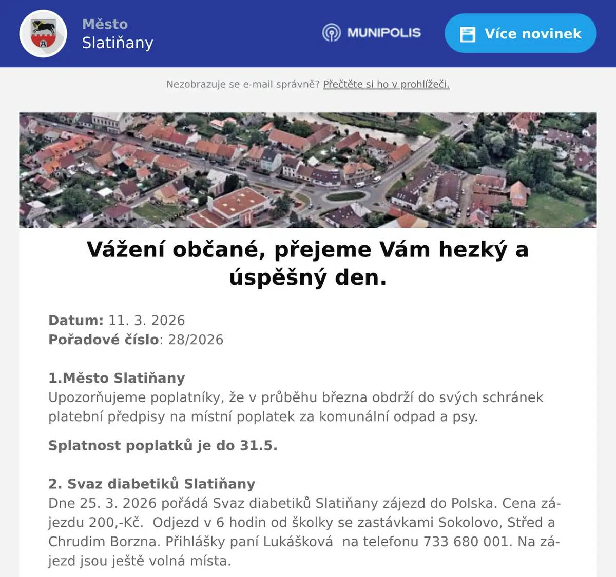 Datum: 11. 3. 2026Pořadové číslo: 28/20261.Město SlatiňanyUpozorňujeme poplatníky, že v průběhu března obdrží do svých schránek platební předpisy na místní poplatek za komunální odpad a psy. Splatnost poplatků je do 31.5. 2. Svaz diabetiků SlatiňanyDne 25. 3. 2026 pořádá Svaz diabetiků Slatiňany zájezd do Polska. Cena zájezdu 200,-Kč.  Odjezd v 6 hodin od školky se zastávkami Sokolovo, Střed a Chrudim Borzna. Přihlášky paní Lukášková  na telefonu 733 680 001. Na zájezd jsou ještě volná místa.3. Město SlatiňanyMěsto Slatiňany Vás zve na 216. Laskavý večer, který se bude konat ve středu 11. března 2026 v 19 hodin ve Společenském domě. Poslechnete si francouzské epigrafy v podání zpěvačky Radky Rubešové a kytaristy Michala Svobody. Vstupné 100,-Kč.4. Město SlatiňanyŠvýcárna a Základní umělecká škole ve Slatiňanech vás zvou na vernisáž výstavy prací studentů, která se koná v sobotu 14. března od 14 hodin. Výstavu pod názvem Vítání jara bude na Švýcárně ke shlédnutí do 14.dubna.5. Junák SlatiňanyJunák – český skaut, středisko Slatiňany, z. s., Vás srdečně zve na   21. ročník skautského plesu „Fiesta Latina“ ve Slatiňanech. Ples se koná 21. března 2026 v místní Sokolovně. K poslechu a tanci zahrají Taneční a dechový orchestr ZUŠ Chrudim a DJ Miroslav Uriel. Začátek plesu je v 19:30, vstupné 250 korun. Rezervace vstupenek je možná do 14. března 2026 na e-mailu ples.rezervace@seznam.cz. Více informací naleznete na facebookové události 21. skautský ples „Fiesta Latina“.6. Sokol SlatiňanyTělocvičná jednota Sokol Slatiňany pořádá každoroční Taneční kurz společenského tance. Taneční začínají 4.9.2026 ve Slatiňanské sokolovně. Informace ke kurzům a přihláškám jsou na webových stránkách Sokola Slatiňany.