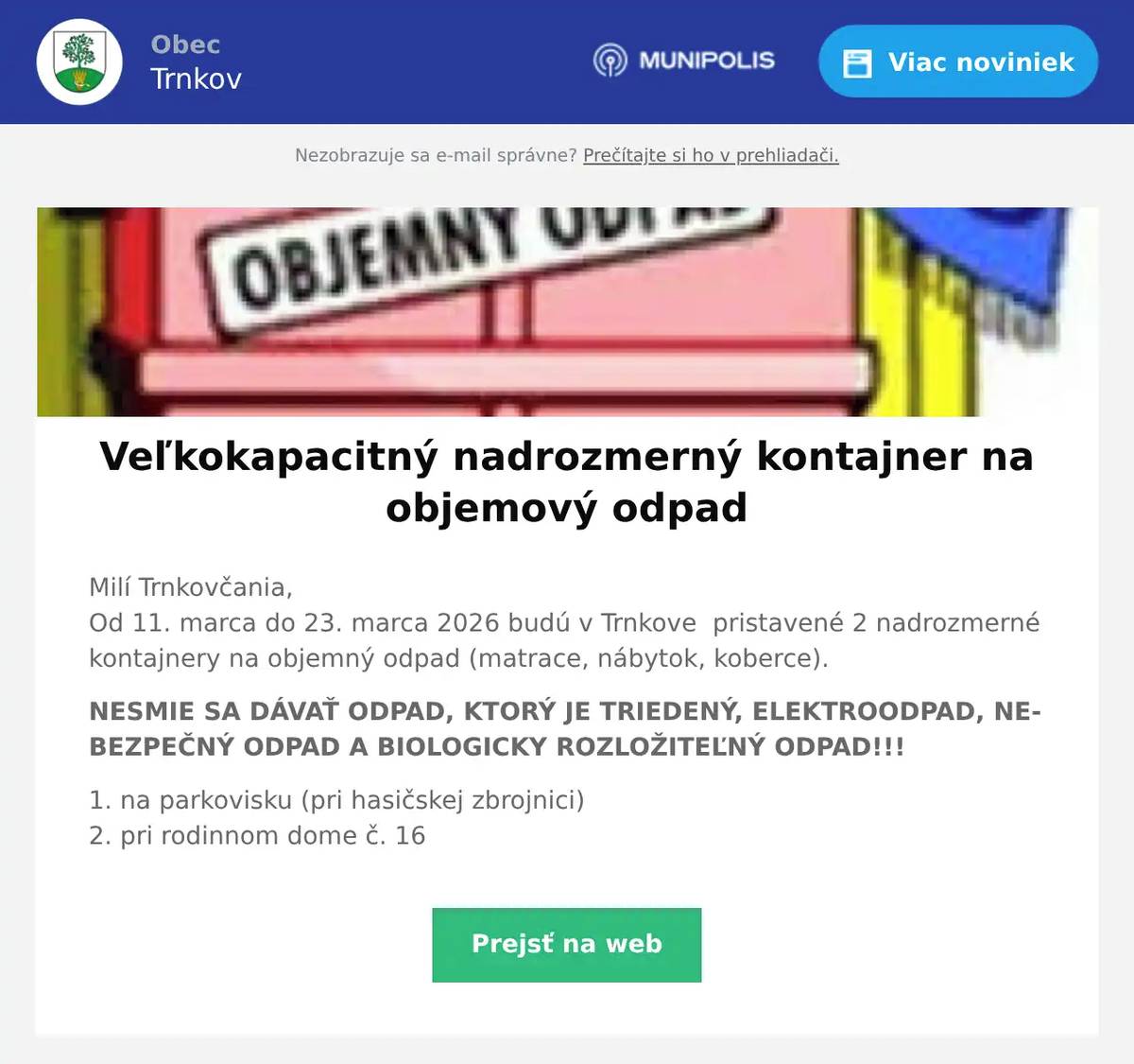 Milí Trnkovčania,Od 11. marca do 23. marca 2026 budú v Trnkove  pristavené 2 nadrozmerné kontajnery na objemný odpad (matrace, nábytok, koberce). NESMIE SA DÁVAŤ ODPAD, KTORÝ JE TRIEDENÝ, ELEKTROODPAD, NEBEZPEČNÝ ODPAD A BIOLOGICKY ROZLOŽITEĽNÝ ODPAD!!! 1. na parkovisku (pri hasičskej zbrojnici)2. pri rodinnom dome č. 16