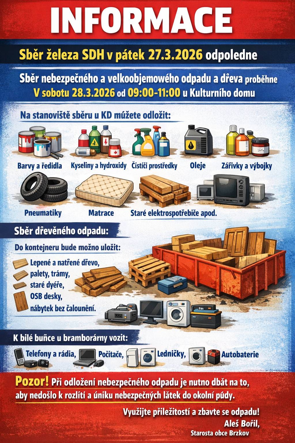 INFORMACE Sběr železa SDH v pátek 27.3.2026 odpoledne  Sběr nebezpečného a velkoobjemového odpadu a dřeva proběhne  V sobotu 28.3.2026 od 09:00-11:00 u Kulturního domu  Na stanoviště sběru u KD můžete odložit: barvy a ředidla včetně obalů jimi znečištěných, lepidla a pryskyřice, kyseliny a hydroxidy, čistící a odmašťovací prostředky, oleje, foto-chemikálie, zářivky a výbojky, obaly se zbytky chemikálií, rtuťové teploměry, pneumatiky, matrace, vyřazené věci z domácností apod. Sběr dřevěného odpadu : Do kontejneru bude možno uložit následující: lepené a dýhové dřevo, nalakované a natřené dřevo , staré trámy, palety, odřezky , dveře, dřevěné rámy oken - BEZ SKLA,odpad může obsahovat drobné kování  - panty, kliky, OSB desky a jiné dřevovláknité desky.nábytek bez polstrování (čalounění) v rozloženém stavu K bílé buňce u bramborárny vozit –   televizory a rádia, počítače, ledničky, pračky, bojlery, monočlánky a autobaterie  Pozor! Při odložení nebezpečného odpadu je nutno dbát na to, aby nedošlo k rozlití a úniku nebezpečných látek do okolní půdy.  Využijte příležitosti a zbavte se odpadu!                                                                                                    Aleš Bořil,   Starosta obce Brzkov