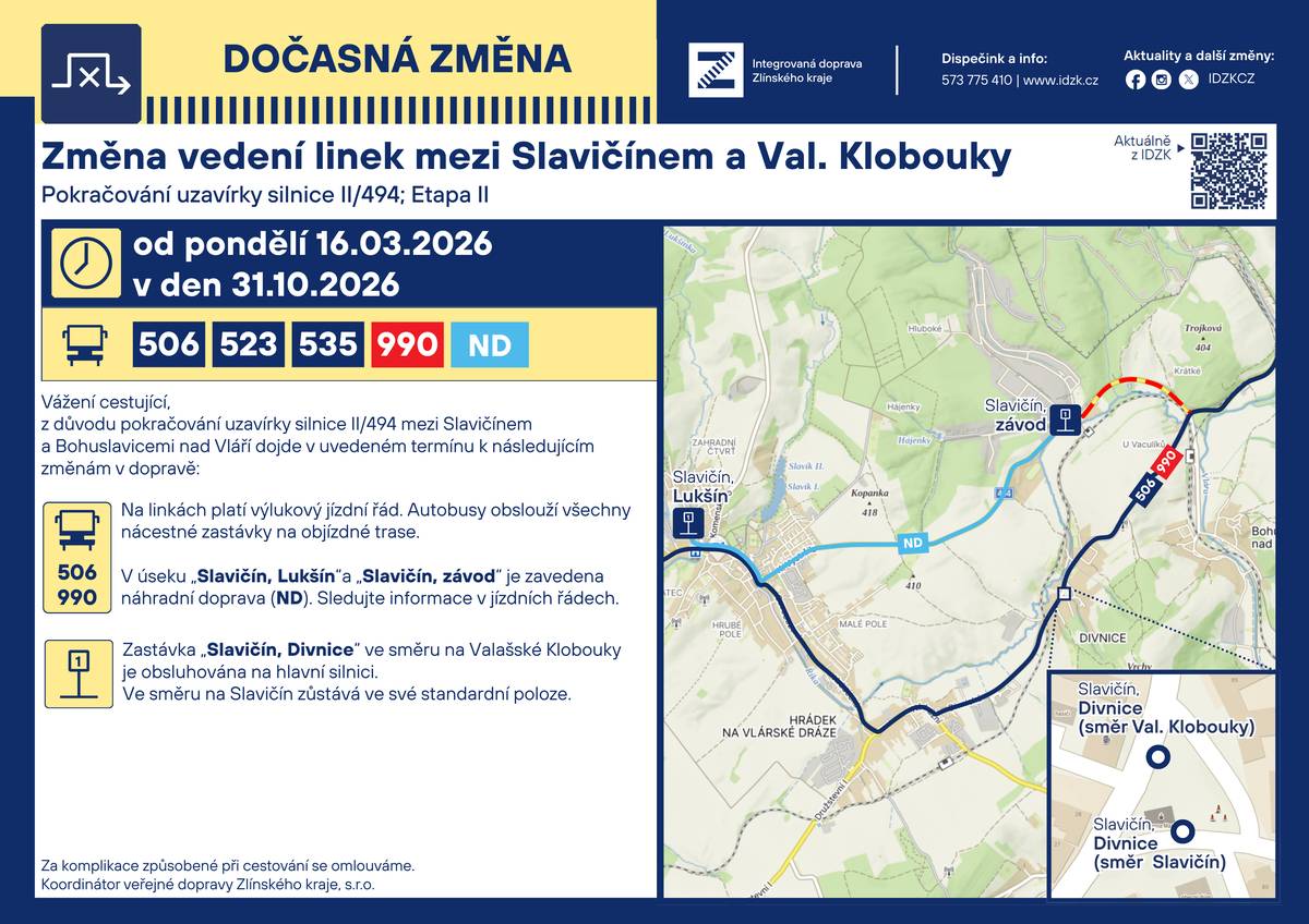 Vážení cestující, z důvodu pokračování uzavírky silnice II/494 mezi Slavičínem a Bohuslavicemi nad Vláří dojde od 16.3. - 31.10.2026 k následujícím změnám v dopravě: Na linkách platí výlukový jízdní řád. Autobusy obslouží všechny nácestné zastávky na objízdné trase. V úseku „Slavičín, Lukšín“ a „Slavičín, závod“ je zavedena náhradní doprava (ND). Sledujte informace v jízdních řádech. Zastávka „Slavičín, Divnice“ ve směru na Valašské Klobouky je obsluhována na hlavní silnici. Ve směru na Slavičín zůstává ve své standardní poloze. Za komplikace způsobené při cestování se omlouváme.   Koordinátor veřejné dopravy Zlínského kraje s.r.o.