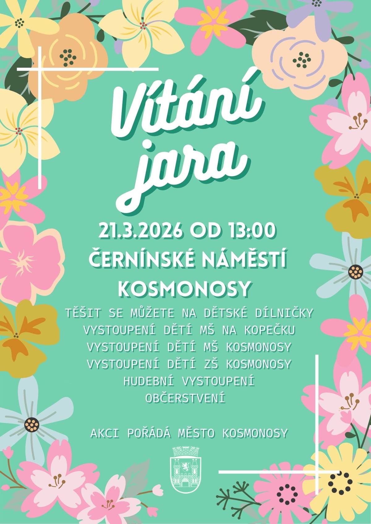 MĚSTO KOSMONOSY VÁS SRDEČNĚ ZVE NA TRADIČNÍ AKCI VÍTÁNÍ JARA. 21.3.2026 OD 13:00 NA ČERNÍNSKÉM NÁMĚSTÍ KOSMONOSY.   TĚŠIT SE MŮŽETE NA: VYSTOUPENÍ MAŽORETEK POMNĚNKY KOSMONOSY DĚTSKÉ DÍLNIČKY VYSTOUPENÍ PĚVECKÉHO SBORU ZŠ KOSMONOSY VYSTOUPENÍ DĚTÍ Z MŠ KOSMONOSY VYSTOUPENÍ DĚTÍ Z MŠ NA KOPEČKU  ZUŠ MLADÁ BOLESLAV OBČERSTVENÍ