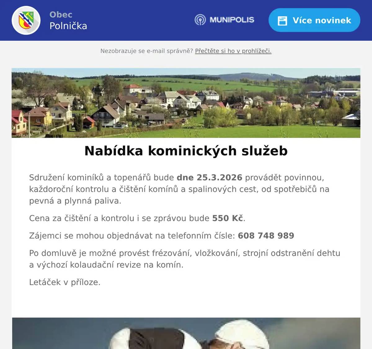 Sdružení kominíků a topenářů bude dne 25.3.2026 provádět povinnou, každoroční kontrolu a čištění komínů a spalinových cest, od spotřebičů na pevná a plynná paliva. Cena za čištění a kontrolu i se zprávou bude 550 Kč. Zájemci se mohou objednávat na telefonním čísle: 608 748 989 Po domluvě je možné provést frézování, vložkování, strojní odstranění dehtu a výchozí kolaudační revize na komín. Letáček v příloze. 