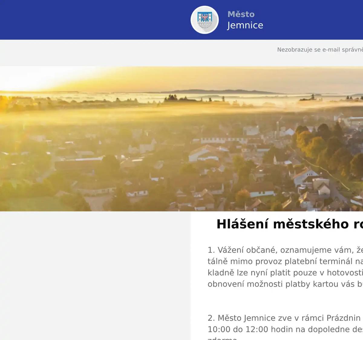 1. Vážení občané, oznamujeme vám, že z technických důvodů je momentálně mimo provoz platební terminál na pokladně Městského úřadu. Na pokladně lze nyní platit pouze v hotovosti. Na odstranění závady pracujeme. O obnovení možnosti platby kartou vás budeme informovat.  2. Město Jemnice zve v rámci Prázdnin pro děti ve čtvrtek 12. března od 10:00 do 12:00 hodin na dopoledne deskových her do KD v Jemnici. Vstup zdarma.  3. Město Jemnice zve v rámci Prázdnin pro děti v pátek 13. března v 10:00 hodin na divadelní představení Zvířátka a loupežníci do kina v Jemnici. Vstupné 50 Kč.  4. Sdružení kominíků a topenářů bude provádět v naší obci v SOBOTU dne 14.3. požadované kontroly a čištění komínů dle zákonu č. 34/2016 Sb. za následující ceny: - Čištění komínů: 550 Kč - Čištění plynových kotlů: 550 Kč - Revize kotlů na tuhá paliva: 1 300 Kč Dále nabízí levné vložkování a frézování komínů, výchozí-kolaudační revize. Zájemci se mohou objednat telefonicky na telefonním čísle: 608 748 989.  5. Firma Oděvy Hotový zve občany na prodejní akci, která se bude konat na nádvoří provozovny firmy na adrese Úvoz 1015, Jemnice. Prodej se bude konat v pátek 13. března od 12:00 do 18:00 a v sobotu 14. března od 8:00 do 12:00.Během akce bude probíhat seznámení s výrobou oblečení firmy Oděvy Hotový zaměřenou na kynologii, outdoorové aktivity, turistiku a volný čas. Na výběr budou i kvalitní vodítka, ringo pešky a pomůcky pro výcvik psů vlastní výroby. Dále bude probíhat výprodej různých pracovních oděvů. Na místě budou k dispozici také letáčky a vzorky českého krmiva pro psy a kočky Delikan.  6. Restaurace U Svatého Víta vás zve tuto sobotu a neděli na poctivé burgery.Těšit se můžete na několik druhů burgerů a ke každému dostanete hranolky a Pepsi zdarma. V sobotu od 11 do 19 hodin a v neděli od 11 do 15 hodin. Více informací na: https://restaurace.usvatehovita.cz/burger-vikend/ 