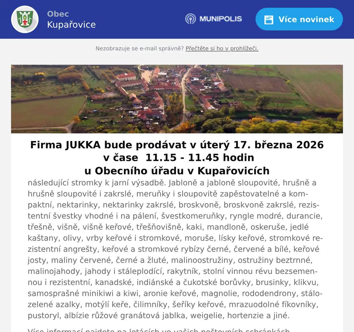 Firma JUKKA bude prodávat v úterý 17. března 2026  v čase  11.15 - 11.45 hodin u Obecního úřadu v Kupařovicích následující stromky k jarní výsadbě. Jabloně a jabloně sloupovité, hrušně a hrušně sloupovité i zakrslé, meruňky i sloupovitě zapěstovatelné a kompaktní, nektarinky, nektarinky zakrslé, broskvoně, broskvoně zakrslé, rezistentní švestky vhodné i na pálení, švestkomeruňky, ryngle modré, durancie, třešně, višně, višně keřové, třešňovišně, kaki, mandloně, oskeruše, jedlé kaštany, olivy, vrby keřové i stromkové, moruše, lísky keřové, stromkové rezistentní angrešty, keřové a stromkové rybízy černé, červené a bílé, keřové josty, maliny červené, černé a žluté, malinoostružiny, ostružiny beztrnné, malinojahody, jahody i stáleplodící, rakytník, stolní vinnou révu bezsemennou i rezistentní, kanadské, indiánské a čukotské borůvky, brusinky, klikvu, samosprašné minikiwi a kiwi, aronie keřové, magnolie, rododendrony, stálozelené azalky, motýlí keře, čilimníky, šeříky keřové, mrazuodolné fíkovníky, pustoryl, albízie růžové granátová jablka, weigelie, hortenzie a jiné. Více informací najdete na letácích ve vašich poštovních schránkách.