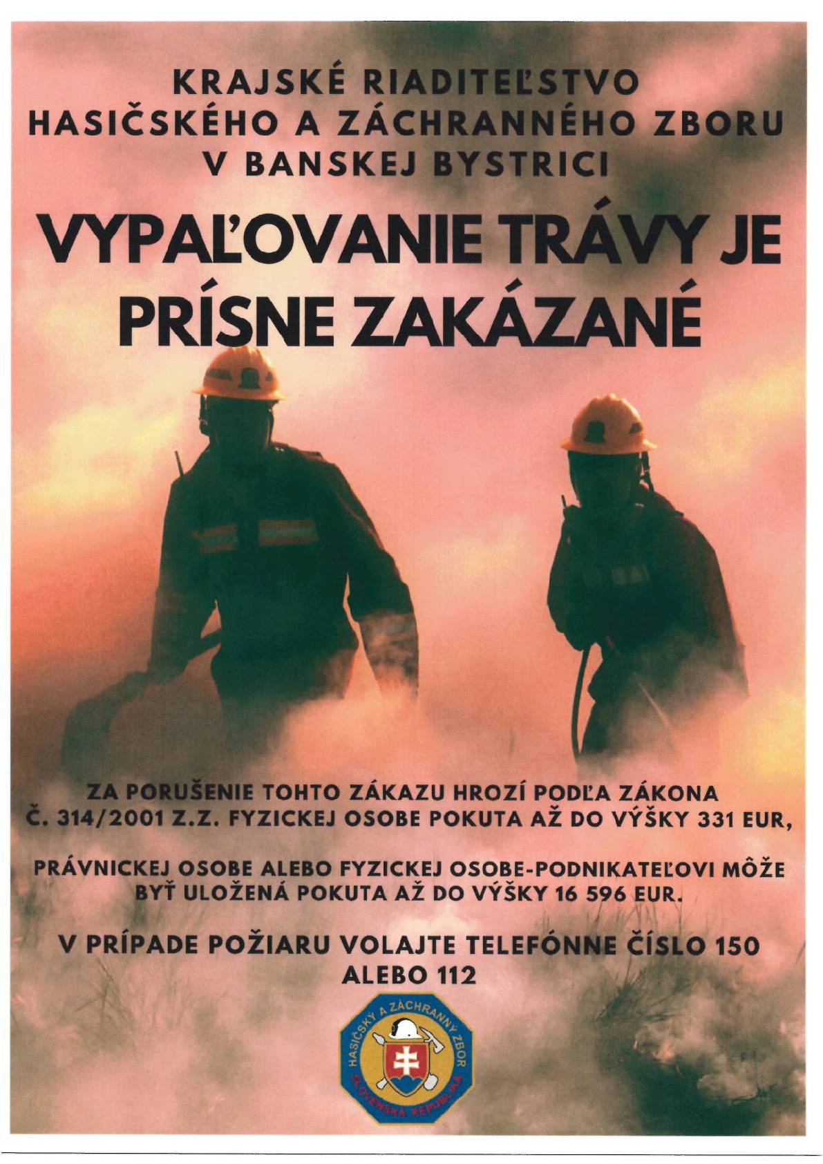 V Á Ž E N Í O B Č A N I A    Okresné riaditeľstvo Hasičského a záchranného v Revúcej v snahe zabrániť nezákonnej  činnosti - požiarom v prírodnom prostredí spôsobených vypaľovaním trávy a suchých porastov  žiada všetkých občanov o dodržanie povinností vyplývajúcich zo zákona Národnej rady  Slovenskej republiky č. 314/2001 Z. z. o ochrane pred požiarmi v znení neskorších prepisov  (ďalej len „zákon o ochrane pred požiarmi“) a z vyhlášky Ministerstva vnútra Slovenskej  republiky č. 121/2002 Z. z. o požiarnej prevencii v znení neskorších predpisov (ďalej len  „vyhláška o požiarnej prevencii“).  Od začiatku roka 2026 zaznamenali hasiči v okrese Revúca už 6 požiarov, ktorých príčinou  bolo nelegálne vypaľovanie suchej trávy a suchých porastov. Podľa štatistických údajov toto  obdobie je obdobím s najvyššou požiarovosťou. Vysoký nárast požiarovosti v uvedenom  období spôsobujú každoročne sa opakujúce požiare v prírodnom prostredí, ktoré sú dôsledkom  nezodpovedného prístupu pri vypaľovaní suchých porastov, zakladaní ohňov v prírode, na  poľnohospodárskych plochách a skládkach odpadov. V súčasnosti sú v platnosti všeobecné  záväzné právne predpisy, ktoré vypaľovanie trávy, porastov bylín a kríkov ako aj spaľovanie  biologicky rozložiteľného odpadu zo záhrad a domácnosti zakazujú (napr.: zákon o odpadoch,  zákon o ochrane prírody a krajiny, zákon o ovzduší, predpisy vydané územným samosprávnym  celkom, ...). Spôsob, ktorým sa chceme zbaviť nechceného odpadu škodí nielen okolitému  prostrediu, ale poškodzuje aj naše zdravie, narúša ekosystém a v mnohých prípadoch končí  zásahom hasičov. Touto cestou žiadame všetkých občanov, aby dodržiavali nasledovné zákazy a upozornenia:    1. Je zakázané akékoľvek vypaľovanie porastov bylín, kríkov a stromov. Ak je nevyhnutné  porasty vyčistiť, je možné suché porasty pohrabať na upravenú hromadu v dostatočnej  vzdialenosti od okolitých objektov a iných horľavých materiálov a spáliť za bezveterného  počasia v prítomnosti dospelých osôb vybavených vhodným náradím, hasiacimi prostriedkami  a spojovacími prostriedkami na privolanie hasičskej jednotky. Po skončení spaľovania je  potrebné vykonať uhasenie zvyškov po spaľovaní a skontrolovať okolie.  2. Je zakázané zakladať oheň v priestoroch alebo na miestach, kde môže dôjsť k jeho  rozšíreniu. 3. Je zakázané fajčiť alebo používať otvorený plameň na miestach so zvýšeným  nebezpečenstvom vzniku požiaru. 4. Upozorňujeme vlastníkov, správcov a užívateľov nehnuteľnosti na povinnosť umožniť vstup  na nehnuteľnosť na vykonanie opatrení nevyhnutných na zdolanie požiaru alebo na zamedzenie  jeho šírenia, prípadne na vykonanie iných záchranných prác. 5. Upozorňujeme občanov, že každý je povinný v súvislosti so zdolávaním požiaru vykonať  nevyhnutné opatrenia na záchranu ohrozených osôb, uhasiť požiar, ak je to možné, alebo  vykonať nevyhnutné opatrenia na zamedzenie jeho šírenia, poskytnúť osobnú pomoc v súvislosti  so zdolávaním požiaru na výzvu veliteľa zásahu, veliteľa hasičskej jednotky alebo obce. 6. V čase zvýšeného nebezpečenstva vzniku požiarov je potrebné zvýšiť dohľad nad maloletými  deťmi, ktorých hry by mohli mať za následok vznik požiaru. 7. Každý občan je povinný bez zbytočného odkladu oznámiť okresnému riaditeľstvu  Hasičského a záchranného zboru požiar, ktorý vznikol v objektoch, priestoroch alebo na  veciach v jeho vlastníctve alebo užívaní.  8. Upozorňujeme všetkých občanov, ktorí majú vo vlastníctve, správe alebo užívaní lesné  porasty, že v § 14 ods. 1 písm. n) zákona o ochrane pred požiarmi je určená povinnosť  zabezpečovať plnenie opatrení v súvislosti s ochranou lesov pred požiarmi podľa § 6b  citovaného zákona o ochrane pred požiarmi. Podrobnosti o opatreniach v súvislosti  s ochrano