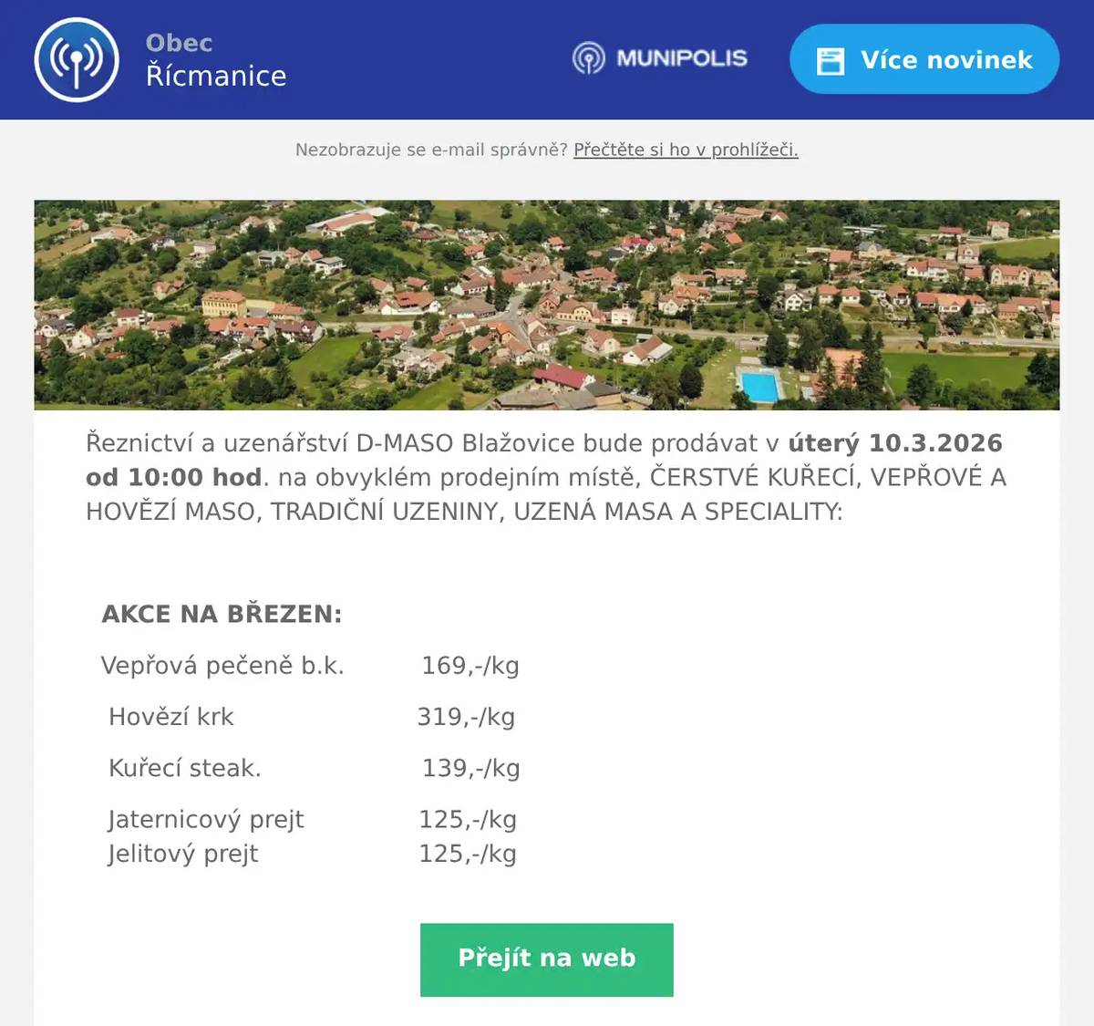 Řeznictví a uzenářství D-MASO Blažovice bude prodávat v úterý 10.3.2026 od 10:00 hod. na obvyklém prodejním místě, ČERSTVÉ KUŘECÍ, VEPŘOVÉ A HOVĚZÍ MASO, TRADIČNÍ UZENINY, UZENÁ MASA A SPECIALITY:  AKCE NA BŘEZEN: Vepřová pečeně b.k.          169,-/kg Hovězí krk                        319,-/kg Kuřecí steak.                     139,-/kg Jaternicový prejt               125,-/kg      Jelitový prejt                     125,-/kg