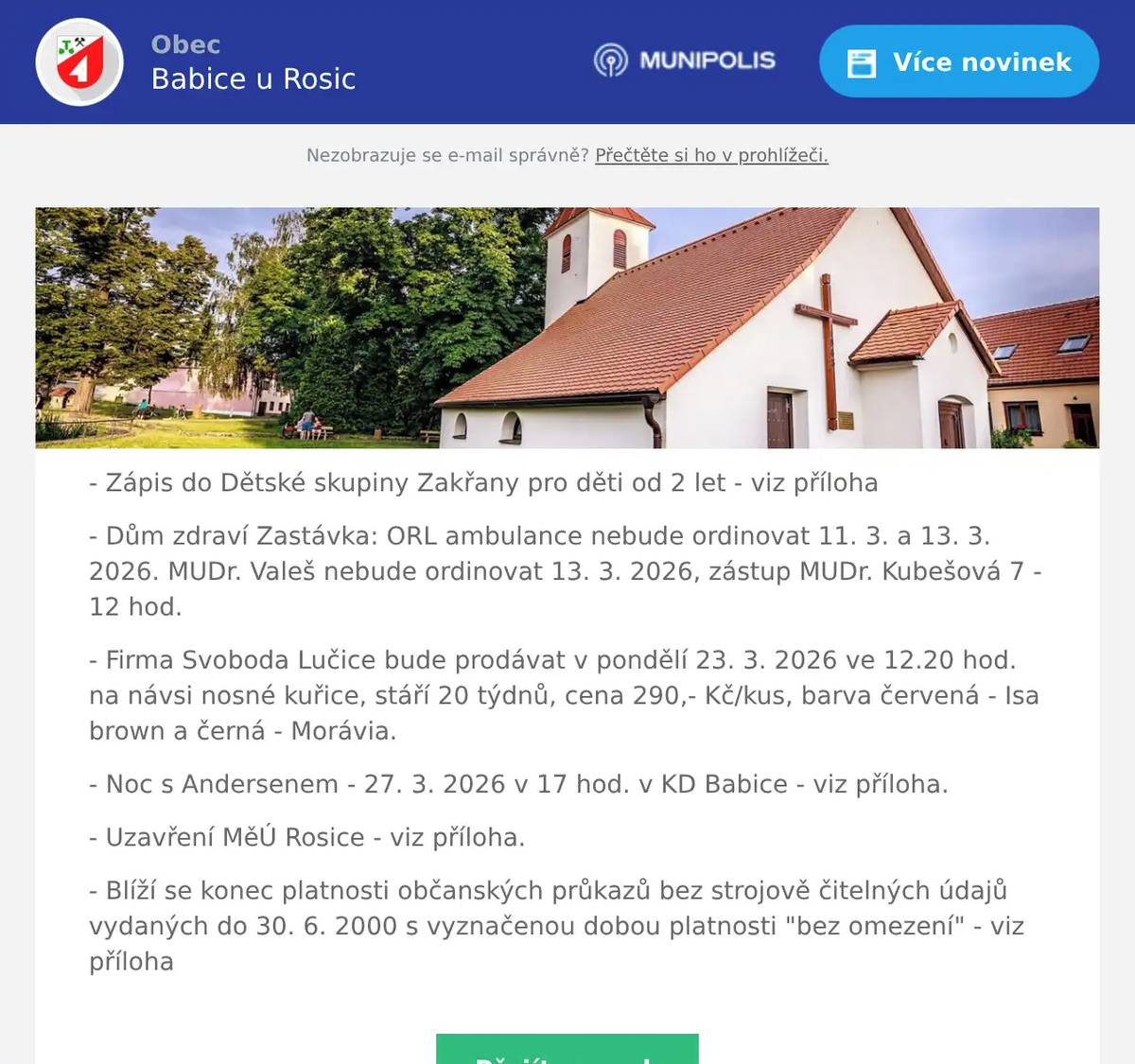 - Zápis do Dětské skupiny Zakřany pro děti od 2 let - viz příloha - Dům zdraví Zastávka: ORL ambulance nebude ordinovat 11. 3. a 13. 3. 2026. MUDr. Valeš nebude ordinovat 13. 3. 2026, zástup MUDr. Kubešová 7 - 12 hod. - Firma Svoboda Lučice bude prodávat v pondělí 23. 3. 2026 ve 12.20 hod. na návsi nosné kuřice, stáří 20 týdnů, cena 290,- Kč/kus, barva červená - Isa brown a černá - Morávia. - Noc s Andersenem - 27. 3. 2026 v 17 hod. v KD Babice - viz příloha. - Uzavření MěÚ Rosice - viz příloha. - Blíží se konec platnosti občanských průkazů bez strojově čitelných údajů vydaných do 30. 6. 2000 s vyznačenou dobou platnosti "bez omezení" - viz příloha