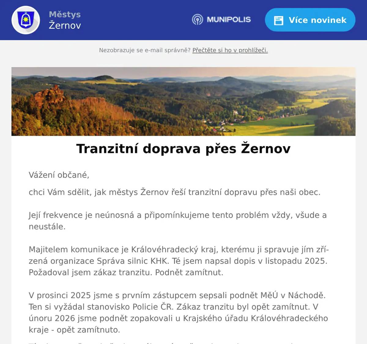 Vážení občané, chci Vám sdělit, jak městys Žernov řeší tranzitní dopravu přes naši obec. Její frekvence je neúnosná a připomínkujeme tento problém vždy, všude a neustále.Majitelem komunikace je Královéhradecký kraj, kterému ji spravuje jím zřízená organizace Správa silnic KHK. Té jsem napsal dopis v listopadu 2025. Požadoval jsem zákaz tranzitu. Podnět zamítnut.V prosinci 2025 jsme s prvním zástupcem sepsali podnět MěÚ v Náchodě. Ten si vyžádal stanovisko Policie ČR. Zákaz tranzitu byl opět zamítnut. V únoru 2026 jsme podnět zopakovali u Krajského úřadu Královéhradeckého kraje - opět zamítnuto. Tím jsem vyčerpal všechny zákonné možnosti z pozice starosty obce. Zbývá už jen lobbing a na tom budeme pracovat.Zároveň Vás chci požádat, pokud na trase Česká Skalice - Žernov - Červený Kostelec zargistrujete nehodu nebo jiný problém, upozorněte mě na to, potřebuji argumenty.Mgr. Libor Mojžíš