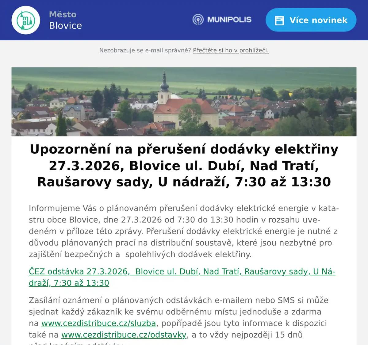 Informujeme Vás o plánovaném přerušení dodávky elektrické energie v katastru obce Blovice, dne 27.3.2026 od 7:30 do 13:30 hodin v rozsahu uvedeném v příloze této zprávy. Přerušení dodávky elektrické energie je nutné z důvodu plánovaných prací na distribuční soustavě, které jsou nezbytné pro zajištění bezpečných a  spolehlivých dodávek elektřiny. ČEZ odstávka 27.3.2026,  Blovice ul. Dubí, Nad Tratí, Raušarovy sady, U Nádraží, 7:30 až 13:30 Zasílání oznámení o plánovaných odstávkách e-mailem nebo SMS si může sjednat každý zákazník ke svému odběrnému místu jednoduše a zdarma na www.cezdistribuce.cz/sluzba, popřípadě jsou tyto informace k dispozici také na www.cezdistribuce.cz/odstavky, a to vždy nejpozději 15 dnů před konáním odstávky. Děkujeme za pochopení