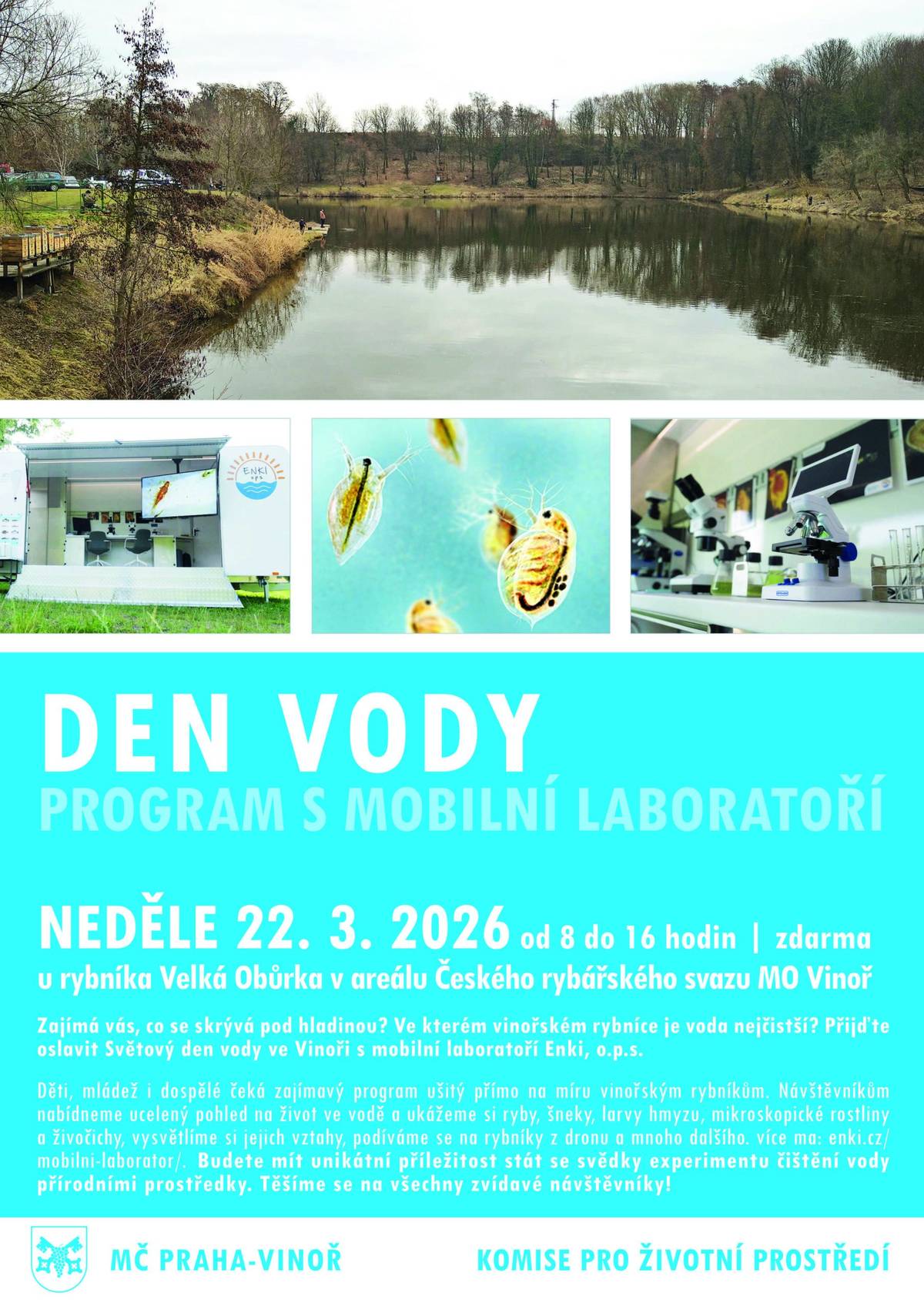 Zajímá vás, co se děje pod hladinou? Který náš rybník je nejčistší a kde je nejvíc života? Přijďte se podívat v neděli 22. března 2026 k rybářům na Velkou Obůrku (V obůrkách 3). Pozvali jsme odborníky ze společnosti Enki (Třeboň), aby nám v terénu přiblížili vodní ekosystémy našich rybníků v širších souvislostech. Můžete se těšit na praktické ukázky, díky mobilní laboratoři a nejmodernějším laboratorním technologiím se můžete podívat na vše, co v našich rybnících žije, novým a inovativním způsobem. Lektoři nám na několika stanovištích předvedou odlovené ryby, vodní šneky, larvy hmyzu a velké množství mikroskopických vzorků. Kdo v neděli přijde, bude se moci podívat na to, co vodní ekosystémy obsahují, jak se dynamicky vyvíjí a jak reagují na změny v okolní přírodě. Pomocí dronu se podíváme, jak nyní vypadají rybníky z výšky, zkusíme mechanicky vyčistit vodu, a mnoho dalšího. Akce je určená všem věkovým skupinám od nejmenších dětí přes mládež až po dospělé a seniory. Můžou přijít úplní laici, i odborná veřejnost – lektoři jsou připraveni flexibilně přizpůsobit obsah a formu výkladu jednotlivým skupinám návštěvníků. Mobilní laboratoř bude na místě po celý den (8 – 16 h). Věříme, že se Den vody vydaří a ve Vinoři vznikne nová zajímavá tradice. Srdečně vás zveme k mobilní laboratoři! Akce se uskuteční u příležitosti Světového dne vody (22. 3.) Akci pořádá Městská část Praha-Vinoř ve spolupráci s Rybáři Vinoř a Komisí pro životní prostředí.