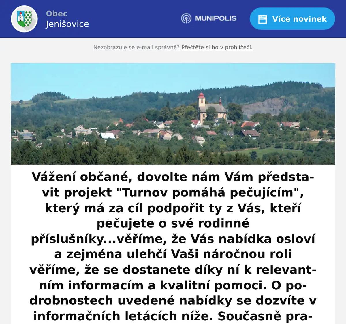 Turnov pomáhá pečujícím v Jenišovicích Kterým pečujícím? Těm, kteří se starají nebo plánují se starat o někoho ze svých blízkých, který by bez jejich pomoci pobyt doma nezvládl kvůli stáří, nemoci nebo handicapu. Tito pečující nejsou nikde evidováni, neexistuje o nich žádná databáze kontaktů. Většinu sociální pomoci v populaci přitom zajišťují právě oni, ne profesionální sociální služby. Ti profesionálové mají oporu zkušeného týmu, pravidelná školení, supervizní podporu psychologa – neformální pečující v rodinách se ale o nic podobného při své službě opřít nemohou. Město Turnov se rozhodlo tento stav ve svém nejbližší okolí změnit. Vzdělávací centrum při Městské knihovně Antonína Marka v Turnově připravilo tříletý projekt na vzájemné setkávání, vzdělávání a psychologickou podporu právě těchto neformálních pečujících. Chcete vědět víc? Zajímá vás téma pečování? Pečujete? Plánujete pečovat? Potřebujete radu a pomoc? Znáte někoho takového ve svém okolí? Napište do vzdělávacího centra turnovské knihovny na e-mail vojvodikova@vctu.cz a budete pozváni k účasti na projektu. Profesionální pečující, zkušení sociální pracovníci i psychologové jsou připraveni vám bezplatně a dlouhodobě pomáhat. Jen jediné potřebujete udělat vy – dát nám vědět, že pečujete, plánujete pečovat, pečovali jste nebo o té možnosti povědět někomu, o kom víte, že doma pečuje. Hledáme pečující osoby a každého, koho toto téma zajímá. Neváhejte nás kontaktovat. Aktivity budou probíhat přímo v Jenišovicích. Zveme širokou veřejnost. Projekt Turnov pomáhá pečujícím je podpořen z Evropského sociálního fondu.Markéta Vojvodíková, koordinátorka neformální péče při Vzdělávacím centru Městské knihovny Antonína Marka Turnov739 244 099vojvodikova@vctu.cz