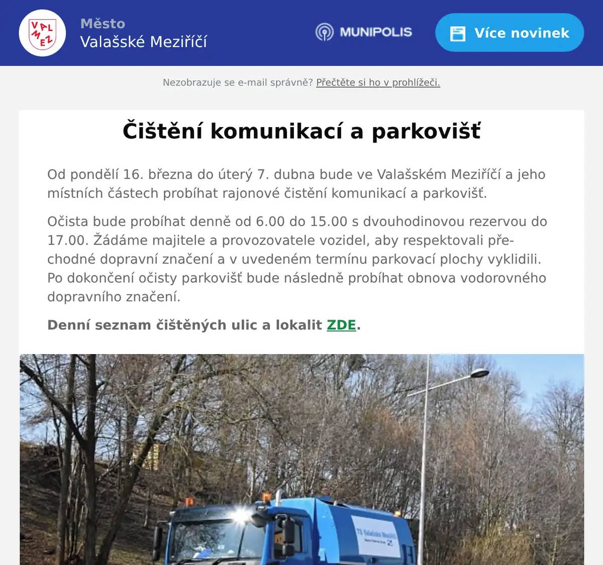 Od pondělí 16. března do úterý 7. dubna bude ve Valašském Meziříčí a jeho místních částech probíhat rajonové čistění komunikací a parkovišť. Očista bude probíhat denně od 6.00 do 15.00 s dvouhodinovou rezervou do 17.00. Žádáme majitele a provozovatele vozidel, aby respektovali přechodné dopravní značení a v uvedeném termínu parkovací plochy vyklidili. Po dokončení očisty parkovišť bude následně probíhat obnova vodorovného dopravního značení. Denní seznam čištěných ulic a lokalit ZDE.