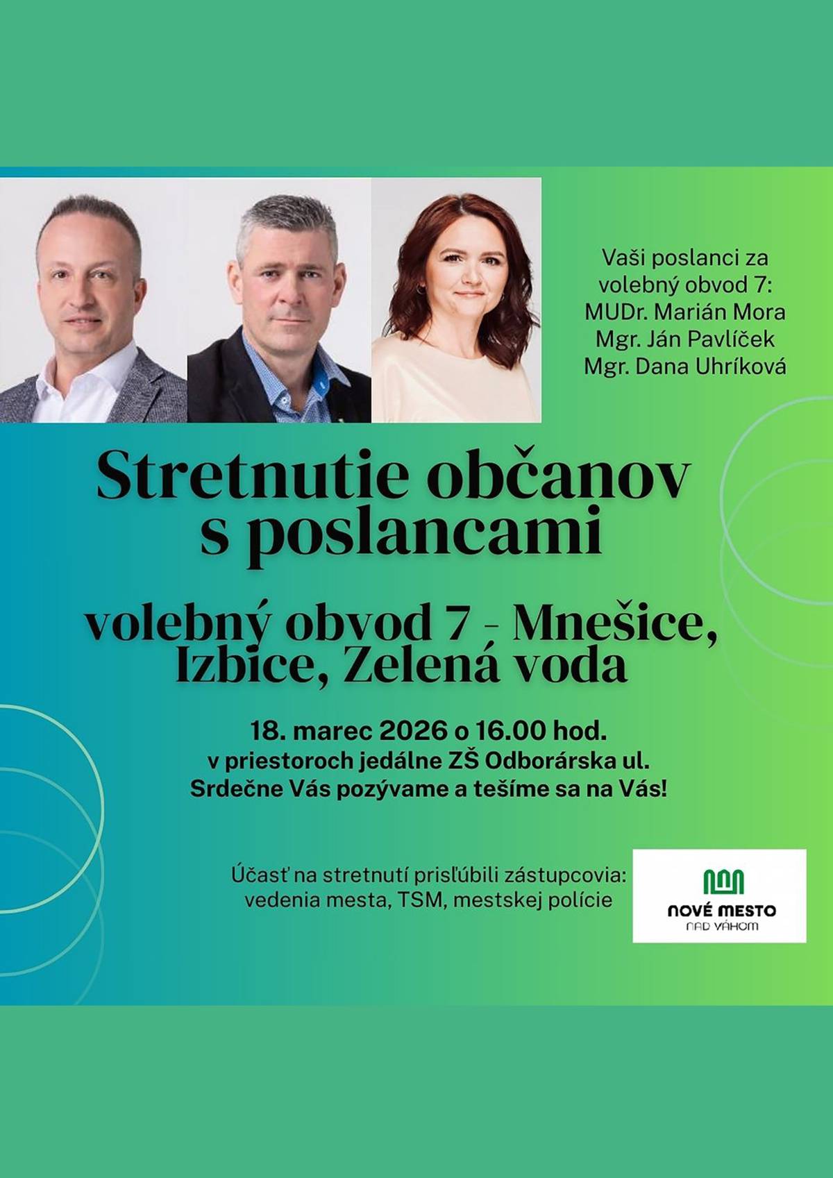 Poslanci Mestského zastupiteľstva mesta Nové Mesto nad Váhom Vás srdečne pozývajú na stretnutie s poslancami za volebný obvod č. 7 – Mnešice, Izbice a Zelená voda. Vítaní sú všetci obyvatelia mesta, ktorí sa chcú informovať o aktuálnych témach, položiť otázky alebo vyjadriť svoj názor na dianie v našom meste. Stretnutie sa uskutoční 📅 18. marca 2026 o 16.00 hod. 📍 Základná škola, Odborárska ulica Nové Mesto nad Váhom Cieľom stretnutia je vytvoriť priestor na otvorený dialóg medzi občanmi a ich zástupcami v mestskom zastupiteľstve. Príďte sa porozprávať, opýtať sa na otázky, ktoré Vás zaujímajú, alebo predložiť svoje podnety a návrhy týkajúce sa života v našom meste. Vaše názory, otázky a pripomienky sú pre nás dôležité. Tešíme sa na Vašu účasť. Poslanci Mestského zastupiteľstva za volebný obvod č. 7: MUDr. Marián Mora Mgr. Ján Pavlíček Mgr. Dana Uhríková