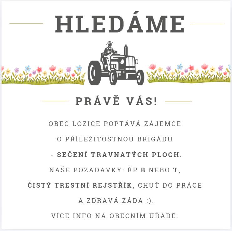 Vážení občané,  věnujte prosím pozornost následujícím 3 bodům.  1. obec vyhlašuje pátrání po šikovných brigádnících na zahradní traktor - viz letáček. Náš plán vyjevíme zájemcům telefonicky či osobně.  2. Povodí Labe hledá hrázného. Odměna cca 900,-/měsíčně, důležitá je většinová přítomnost v obci (nic pro lidi na montážích a služebních cestách). 3. na 22. 3. 2026 svoláváme brigádu na kompletní vyklizení, vystěhování kapličky (z důvodu přípojky vody a kanalizace). Dobrovolníky prosíme o přítomnost ve 13 hodin na místě a předběžné info o účasti (Marcele).  Pěknou neděli. B.