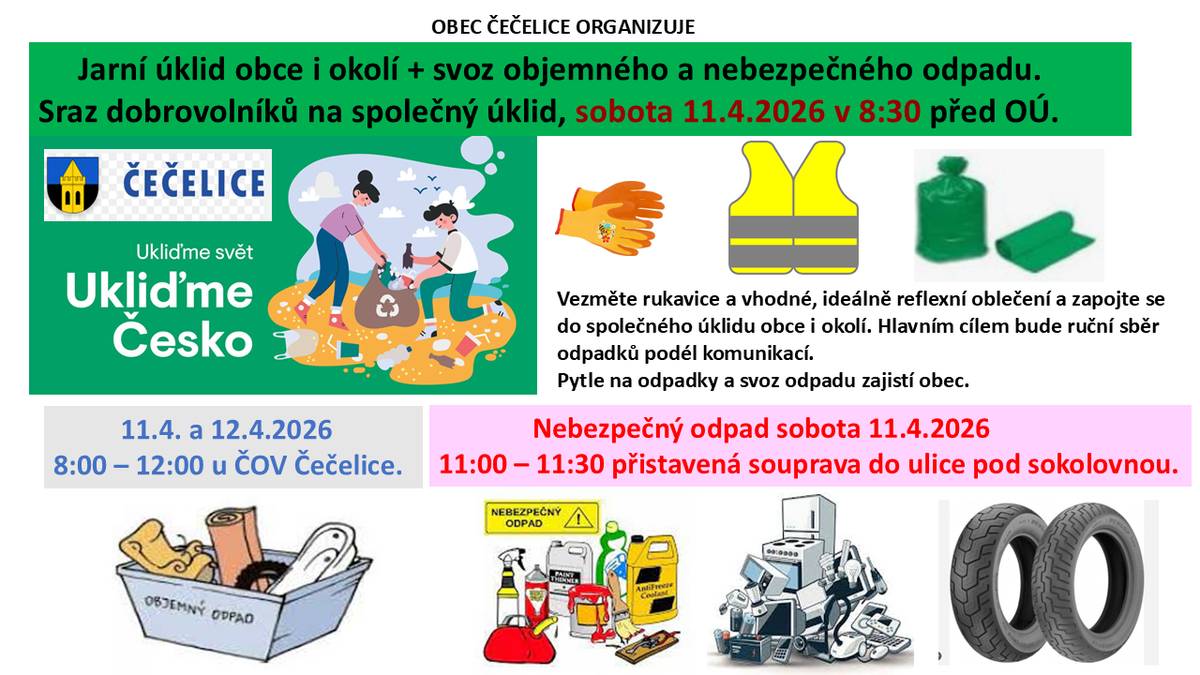 OBEC ČEČELICE ORGANIZUJE Jarní úklid obce i okolí s dobrovolníky - Sraz dobrovolníků na společný úklid, sobota 11.4.2026 v 8:30 před OÚ. Svoz objemného odpadu - Sobota 11.4. a Neděle 12.4.2026   8:00 – 12:00 kontejnery u ČOV Čečelice (odpad se řízeně odkládá přímo do kontejnerů).  Svoz nebezpečného odpadu - Sobota 11.4.2026  11:00 – 11:30, přistavená souprava do ulice pod sokolovnou (odpad se předává přímo na soupravu, odložení odpadu mimo časové ono nebude možný).