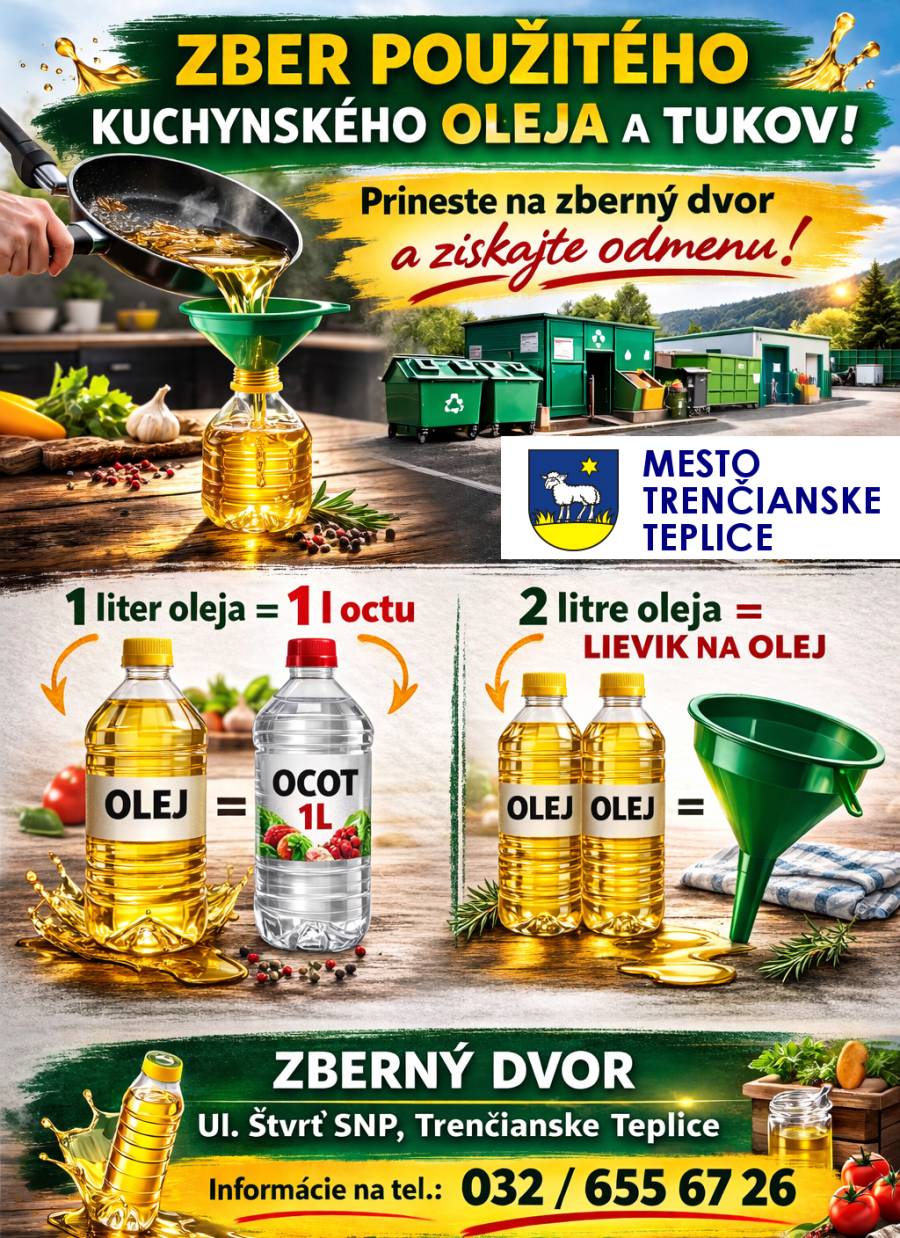 Máte doma použitý kuchynský olej po vyprážaní? Nevyhadzujte ho do odpadu ani do kanalizácie. Prineste ho na zberný dvor v Trenčianskych Tepliciach a získajte malú odmenu. Odmeny za odovzdaný olej: • 1 liter oleja = 1 liter octu • 2 litre oleja = lievik na olej Miesto odovzdania: Zberný dvor – Ul. Štvrť SNP, Trenčianske Teplice Pondelok zatvorené Utorok 08:00 - 12:00 12:30 - 15:00 Streda 08:00 - 12:00 12:30 - 17:00 Štvrtok 08:00 - 12:00 12:30 - 15:00 Piatok 08:00 - 12:00 12:30 - 15:00 Sobota 09:00 - 13:00 Nedeľa zatvorené Viac informácií: 032 / 655 67 26 Prečo zbierať použitý olej?  Chránite kanalizáciu a prírodu Pomáhate recyklácii odpadu Získate praktickú odmenu  Prineste použitý olej v uzavretej plastovej fľaši a pomôžte urobiť naše mesto čistejším.