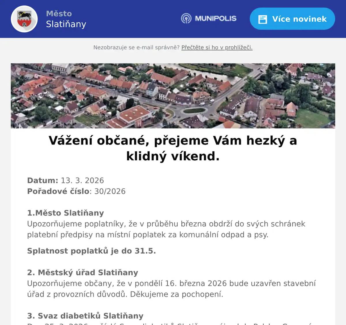 Datum: 13. 3. 2026Pořadové číslo: 30/20261.Město SlatiňanyUpozorňujeme poplatníky, že v průběhu března obdrží do svých schránek platební předpisy na místní poplatek za komunální odpad a psy. Splatnost poplatků je do 31.5. 2. Městský úřad SlatiňanyUpozorňujeme občany, že v pondělí 16. března 2026 bude uzavřen stavební úřad z provozních důvodů. Děkujeme za pochopení.3. Svaz diabetiků SlatiňanyDne 25. 3. 2026 pořádá Svaz diabetiků Slatiňany zájezd do Polska. Cena zájezdu 200,-Kč.  Odjezd v 6 hodin od školky se zastávkami Sokolovo, Střed a Chrudim Borzna. Přihlášky paní Lukášková  na telefonu 733 680 001. Na zájezd jsou ještě volná místa.4. Město SlatiňanyMuzeum Švýcárna a Základní umělecká škola ve Slatiňanech vás zvou na vernisáž výstavy prací studentů, která se koná v sobotu 14. března od 14 hodin. Výstava pod názvem Vítání jara bude na Švýcárně ke shlédnutí do 14.dubna.5. Junák SlatiňanyJunák – český skaut, středisko Slatiňany, z. s., Vás srdečně zve na   21. ročník skautského plesu „Fiesta Latina“ ve Slatiňanech. Ples se koná 21. března 2026 v místní Sokolovně. K poslechu a tanci zahrají Taneční a dechový orchestr ZUŠ Chrudim a DJ Miroslav Uriel. Začátek plesu je v 19:30, vstupné 250 korun. Rezervace vstupenek je možná do 14. března 2026 na e-mailu ples.rezervace@seznam.cz. Více informací naleznete na facebookové události 21. skautský ples „Fiesta Latina“.6. Sokol SlatiňanyTělocvičná jednota Sokol Slatiňany pořádá každoroční Taneční kurz společenského tance. Taneční začínají 4. září 2026 ve Slatiňanské sokolovně. Informace ke kurzům a přihláškám jsou na webových stránkách Sokola Slatiňany. 7. p. Pavel KuncPřednáškový cyklus Tajemství prokletých rodů bude pokračovat dalším večerem 18. března 2026 od 18 hodin ve Společenském domě. Vstupné 250,-Kč.8. Ztráty & nálezyObčanka místní části Trpišov ztratila svazek klíčů v Trpišově u kontejnerů na návsi. Případný nálezce ať se prosím ozve na tel 723 636 023.