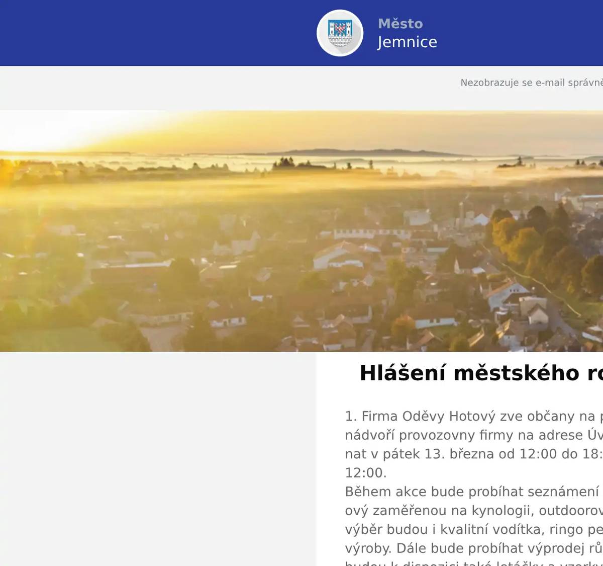 1. Firma Oděvy Hotový zve občany na prodejní akci, která se bude konat na nádvoří provozovny firmy na adrese Úvoz 1015, Jemnice. Prodej se bude konat v pátek 13. března od 12:00 do 18:00 a v sobotu 14. března od 8:00 do 12:00.Během akce bude probíhat seznámení s výrobou oblečení firmy Oděvy Hotový zaměřenou na kynologii, outdoorové aktivity, turistiku a volný čas. Na výběr budou i kvalitní vodítka, ringo pešky a pomůcky pro výcvik psů vlastní výroby. Dále bude probíhat výprodej různých pracovních oděvů. Na místě budou k dispozici také letáčky a vzorky českého krmiva pro psy a kočky Delikan.  2. V úterý 17. 3. 2026 proběhne ve vestibulu KD Jemnice od 10:00 do16:30 hodin výkup zlata, stříbra a dalších cenností. Vykupuje firma z Hradce Králové.  3. Restaurace U Svatého Víta vás zve tuto sobotu a neděli na poctivé burgery.Těšit se můžete na několik druhů burgerů a ke každému dostanete hranolky a Pepsi zdarma. V sobotu od 11 do 19 hodin a v neděli od 11 do 15 hodin. Více informací na: https://restaurace.usvatehovita.cz/burger-vikend/ 