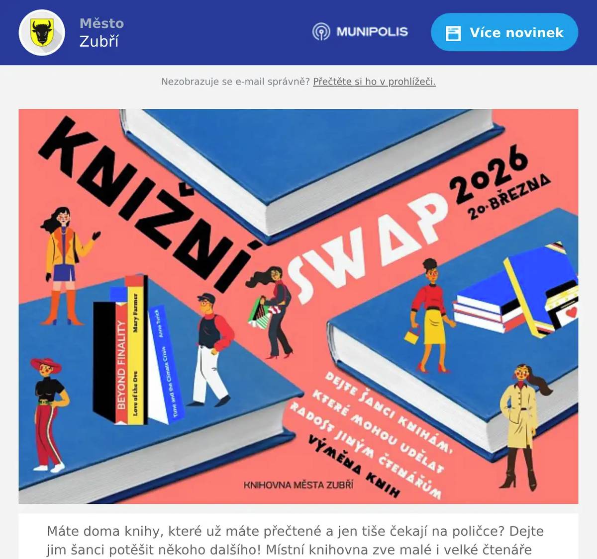 Máte doma knihy, které už máte přečtené a jen tiše čekají na poličce? Dejte jim šanci potěšit někoho dalšího! Místní knihovna zve malé i velké čtenáře na knižní SWAP, který se uskuteční 20. března v otevírací době knihovny, tj. 8:00 – 11:00 a 12:00 – 18:00 hod.Knižní swap je jednoduchý a zábavný, určen dětem i dospělým. Přinesete knihy, které už vám radost neudělají, a na oplátku si odnesete jiné, které vás zaujmou, pobaví nebo vtáhnou do nového příběhu. Peníze nechte doma!Aby si ze swapu každý odnesl hezký zážitek, prosíme návštěvníky, aby nosili zachovalé knihy vydané v posledních letech. Knižní swap totiž není záchranná stanice pro kompletní díla Aloise Jiráska, Ottův slovník naučný ani učebnice pamatující Rakousko-Uhersko. Staré knihy z pozůstalostí tentokrát nechte doma – cílem akce je, aby knihy dál žily, putovaly mezi čtenáři a dělaly radost. Časopisy součástí swapu nejsou.Přijďte si provětrat knihovnu, objevit nové tituly a potkat další čtenáře. Možná právě tady narazíte na svou další oblíbenou knihu!  V pátek 20. března je naplánovaná odstávka serveru, tzn., že nepůjde knihovní systém. Knihovna tedy bude otevřena jen k příležitosti Knižního SWAPU a  tento den nebudeme knihy půjčovat. Děkujeme za pochopení.