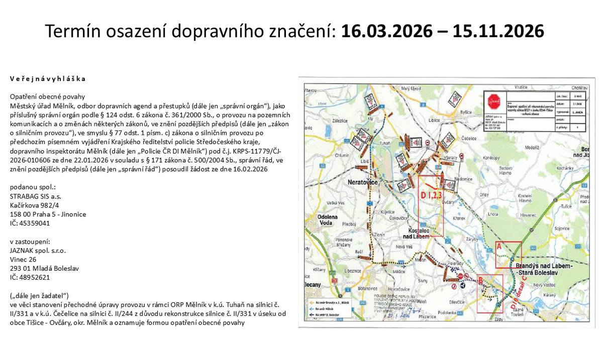 V e ř e j n á v y h l á š k a Opatření obecné povahy Městský úřad Mělník, odbor dopravních agend a přestupků (dále jen „správní orgán“), jako příslušný správní orgán podle § 124 odst. 6 zákona č. 361/2000 Sb., o provozu na pozemních komunikacích a o změnách některých zákonů, ve znění pozdějších předpisů (dále jen „zákon o silničním provozu“), ve smyslu § 77 odst. 1 písm. c) zákona o silničním provozu po předchozím písemném vyjádření Krajského ředitelství policie Středočeského kraje, dopravního inspektorátu Mělník (dále jen „Policie ČR DI Mělník“) pod č.j. KRPS-11779/ČJ- 2026-010606 ze dne 22.01.2026 v souladu s § 171 zákona č. 500/2004 Sb., správní řád, ve znění pozdějších předpisů (dále jen „správní řád“) posoudil žádost ze dne 16.02.2026 podanou spol.: STRABAG SIS a.s. Kačírkova 982/4 158 00 Praha 5 - Jinonice IČ: 45359041 v zastoupení: JAZNAK spol. s.r.o. Vinec 26 293 01 Mladá Boleslav IČ: 48952621 („dále jen žadatel“) ve věci stanovení přechodné úpravy provozu v rámci ORP Mělník v k.ú. Tuhaň na silnici č. II/331 a v k.ú. Čečelice na silnici č. II/244 z důvodu rekonstrukce silnice č. II/331 v úseku od obce Tišice - Ovčáry, okr. Mělník a oznamuje formou opatření obecné povahy.