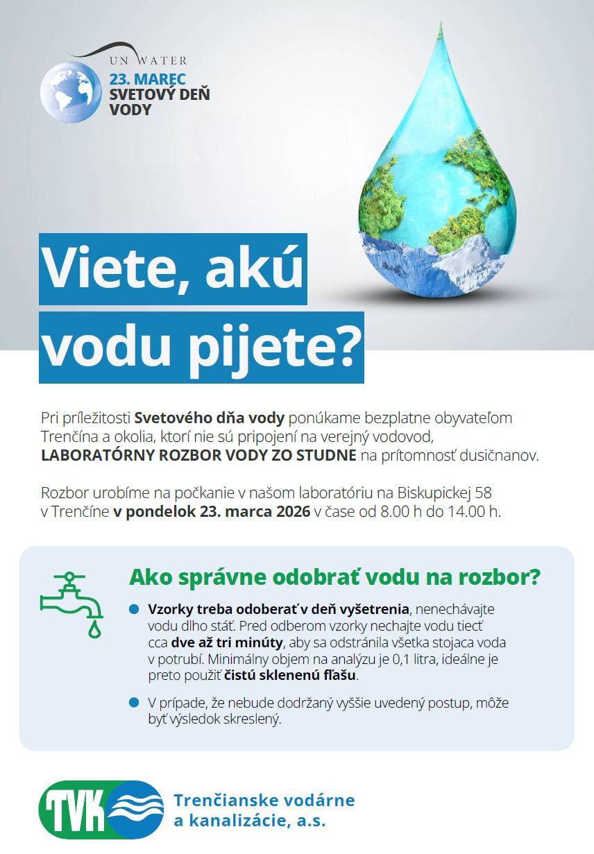 Pri príležitosti Svetového dňa vody majú obyvatelia Trenčianskych Teplíc a okolia, ktorí nie sú pripojení na verejný vodovod, možnosť využiť bezplatný laboratórny rozbor vody zo studne na prítomnosť dusičnanov. Rozbor zabezpečia Trenčianske vodárne a kanalizácie, a. s. Kedy? pondelok 23. marca 2026 8:00 – 14:00 Kde? laboratórium TVK Biskupická 58, Trenčín Ako správne odobrať vzorku vody?  Vzorku odoberajte v deň vyšetrenia. Pred odberom nechajte vodu tiecť približne 2 – 3 minúty, aby sa odstránila stojatá voda v potrubí. Minimálny objem vzorky na analýzu je 0,1 litra. Ideálne použite čistú sklenenú fľašu.  Nedodržanie uvedeného postupu môže ovplyvniť presnosť výsledku rozboru. Využite príležitosť zistiť viac o kvalite vody, ktorú pijete.