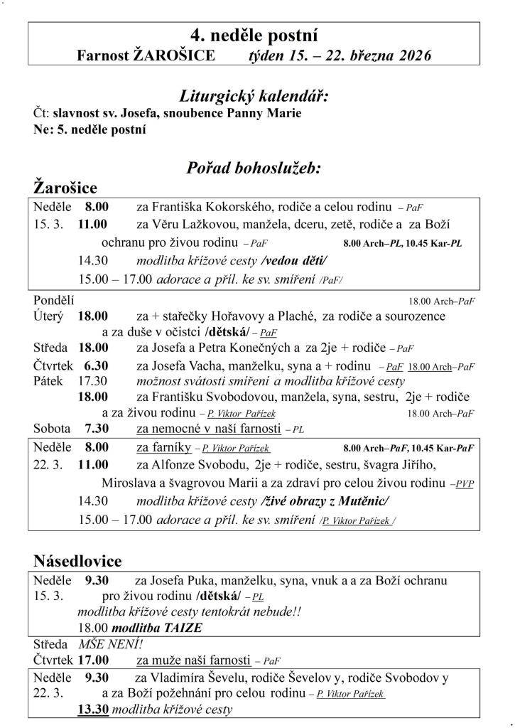 4. neděle postní  Farnost ŽAROŠICE  týden 15. – 22. března 2026    Liturgický kalendář:  Čt: slavnost sv. Josefa, snoubence Panny Marie  Ne: 5. neděle postní    Pořad bohoslužeb:  Žarošice                          Neděle    8.00 za Františka Kokorského, rodiče a celou rodinu – PaF  15. 3.    11.00 z