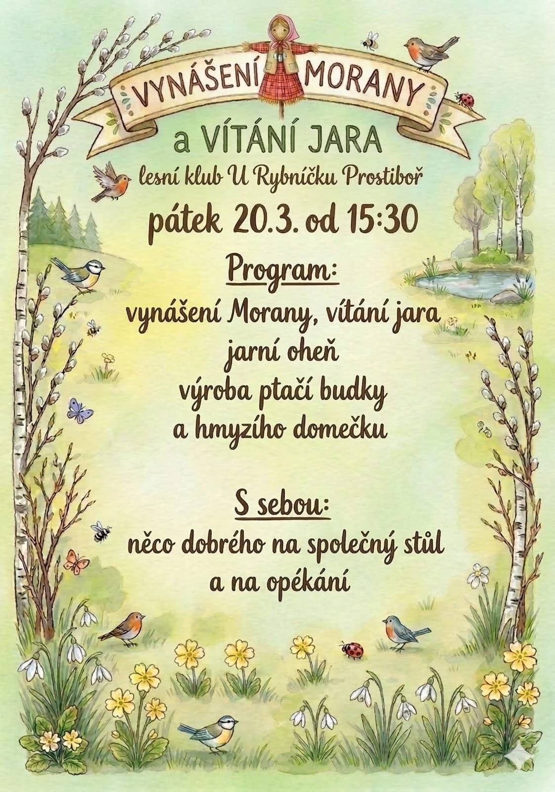 Srdečně vás zveme na milé jarní setkání, při kterém společně přivítáme přicházející jaro a rozloučíme se se zimou podle starého lidového zvyku.     V pátek 20. března od 15:30 se u Lesního klubu U Rybníčku v Prostiboři uskuteční tradiční Vynášení Morany a vítání jara. Společně si připomeneme starý slovanský zvyk, kdy se symbol zimy – Morana – vynáší z vesnice, aby uvolnila místo novému jaru, světlu a životu. Čeká nás příjemné odpoledne pro děti i dospělé. Společně vyneseme Moranu a přivítáme jaro, zahřejeme se u jarního ohně a děti si budou moci vyzkoušet tvoření při výrobě ptačí budky a hmyzího domečku, který pomůže užitečným obyvatelům naší přírody. Setkání chceme pojmout také jako sousedské posezení. Budeme proto rádi, když přinesete něco dobrého na společný stůl nebo na opékání, abychom si mohli společně užít příjemnou atmosféru. Přijďte s námi oslavit příchod jara, potkat se se známými i sousedy a strávit hezké odpoledne v přírodě. Těšíme se na vás v Lesním klubu U Rybníčku v Prostiboři.