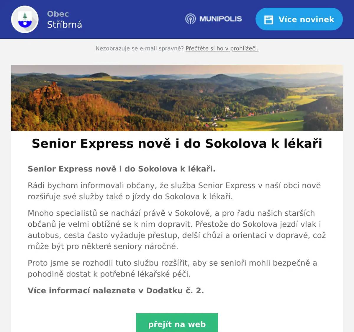 Senior Express nově i do Sokolova k lékaři. Rádi bychom informovali občany, že služba Senior Express v naší obci nově rozšiřuje své služby také o jízdy do Sokolova k lékaři. Mnoho specialistů se nachází právě v Sokolově, a pro řadu našich starších občanů je velmi obtížné se k nim dopravit. Přestože do Sokolova jezdí vlak i autobus, cesta často vyžaduje přestup, delší chůzi a orientaci v dopravě, což může být pro některé seniory náročné. Proto jsme se rozhodli tuto službu rozšířit, aby se senioři mohli bezpečně a pohodlně dostat k potřebné lékařské péči. Více informací naleznete v Dodatku č. 2.