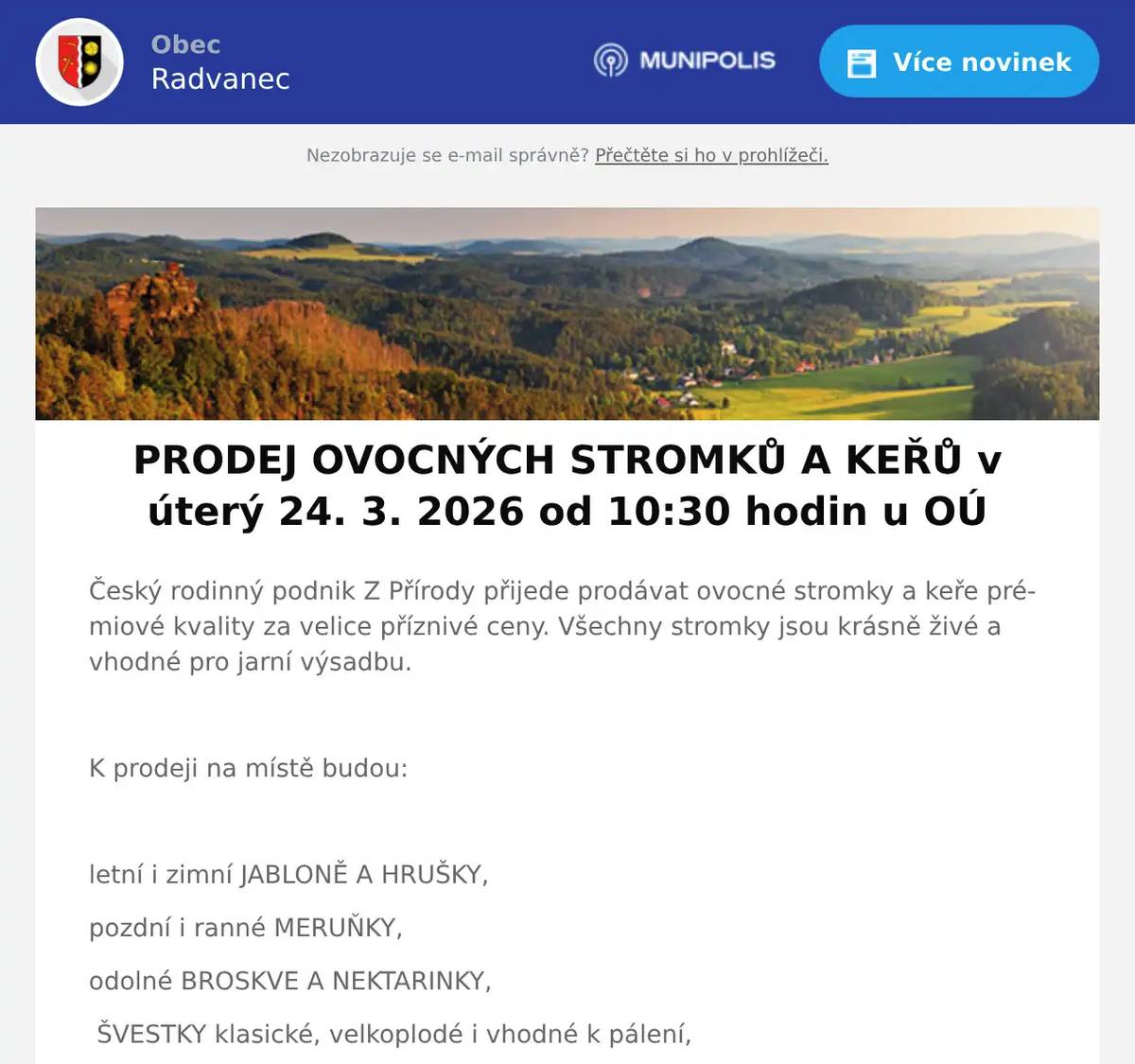 Český rodinný podnik Z Přírody přijede prodávat ovocné stromky a keře prémiové kvality za velice příznivé ceny. Všechny stromky jsou krásně živé a vhodné pro jarní výsadbu.  K prodeji na místě budou:  letní i zimní JABLONĚ A HRUŠKY, pozdní i ranné MERUŇKY, odolné BROSKVE A NEKTARINKY, ŠVESTKY klasické, velkoplodé i vhodné k pálení, VIŠNĚ a TŘEŠNĚ srdcovky, různé druhy RYBÍZŮ, rezistentní ANGREŠT i ANGREŠT bez bodláků, velkoplodé RYNGLE a BLUMY, a KANADSKÉ BORŮVKY  Ovocné stromky a keře jsou určeny pro jarní výsadbu ve vaší oblasti. Součástí prodeje je i odborné poradenství. Ceny od 50 do 270 Kč za kus.  Prodej se uskuteční v úterý 24.3.2026 od 10:30h u OÚ a zdrží se zhruba půl hodiny.