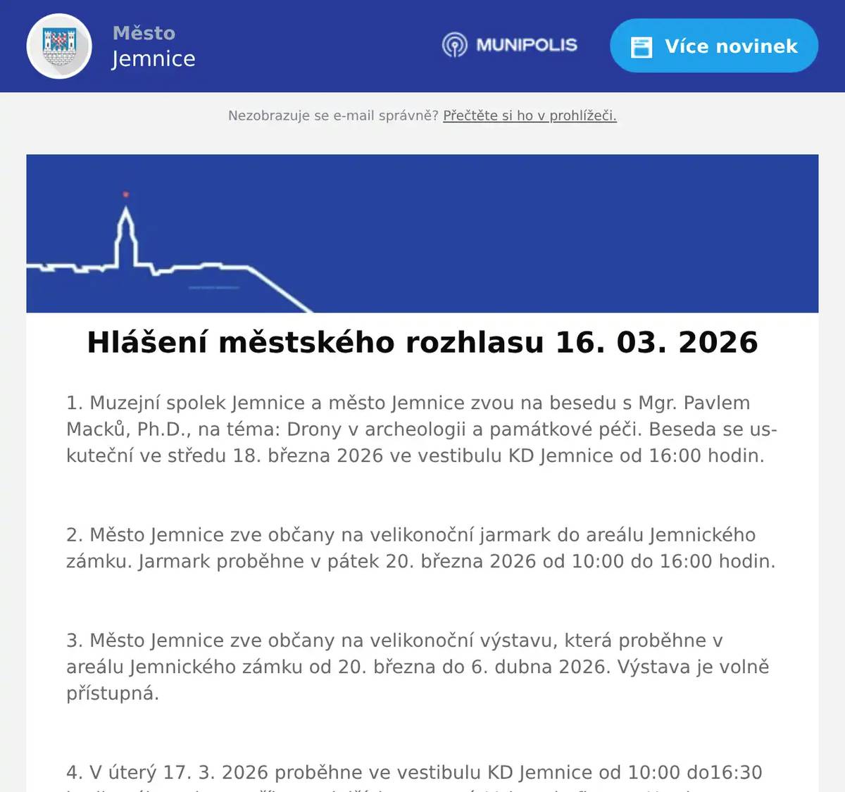 1. Muzejní spolek Jemnice a město Jemnice zvou na besedu s Mgr. Pavlem Macků, Ph.D., na téma: Drony v archeologii a památkové péči. Beseda se uskuteční ve středu 18. března 2026 ve vestibulu KD Jemnice od 16:00 hodin.  2. Město Jemnice zve občany na velikonoční jarmark do areálu Jemnického zámku. Jarmark proběhne v pátek 20. března 2026 od 10:00 do 16:00 hodin.  3. Město Jemnice zve občany na velikonoční výstavu, která proběhne v areálu Jemnického zámku od 20. března do 6. dubna 2026. Výstava je volně přístupná.  4. V úterý 17. 3. 2026 proběhne ve vestibulu KD Jemnice od 10:00 do16:30 hodin výkup zlata, stříbra a dalších cenností. Vykupuje firma z Hradce Králové. 