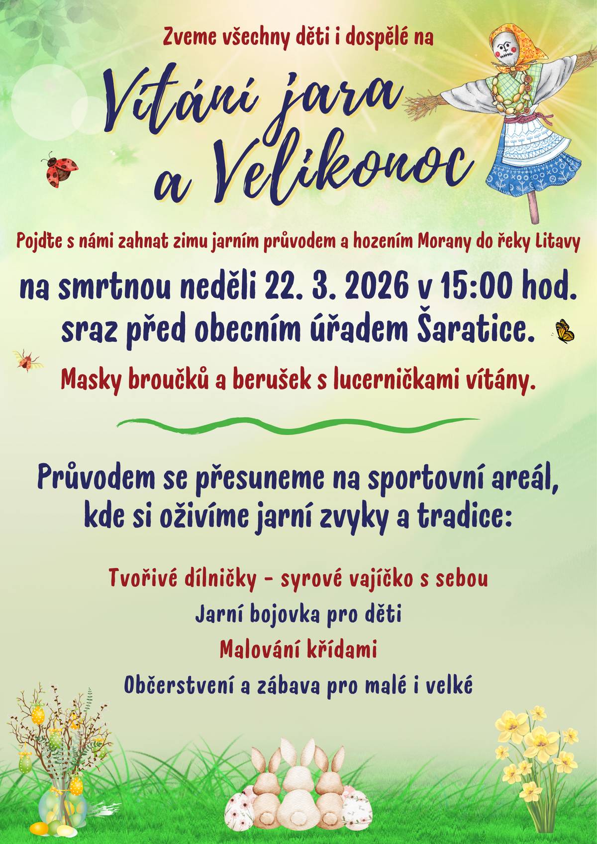 Zveme všechny děti a dospělé na VÍTÁNÍ JARA A VELIKONOC. Pojďte s námi zahnat zimu jarním průvodem a hozením Morany do řeky Litavy. SMRTNÁ NEDĚLE 22. 3. 2026 V 15.00 HOD., SRAZ PŘED OBECNÍM ÚŘADEM ŠARATICE. Masky broučků a berušek s lucerničkami vítány.   PRŮVODEM SE PŘESUNEME NA SPORTOVNÍ AREÁL, KDE SI OŽIVÍME JARNÍ ZVYKY A TRADICE. Tvořivé dílničky pro děti - syrové vajíčko s sebou Jarní bojovka pro děti Malování křídami Občerstvení a zábava pro malé i velké. Těšíme se na Vaši účast.