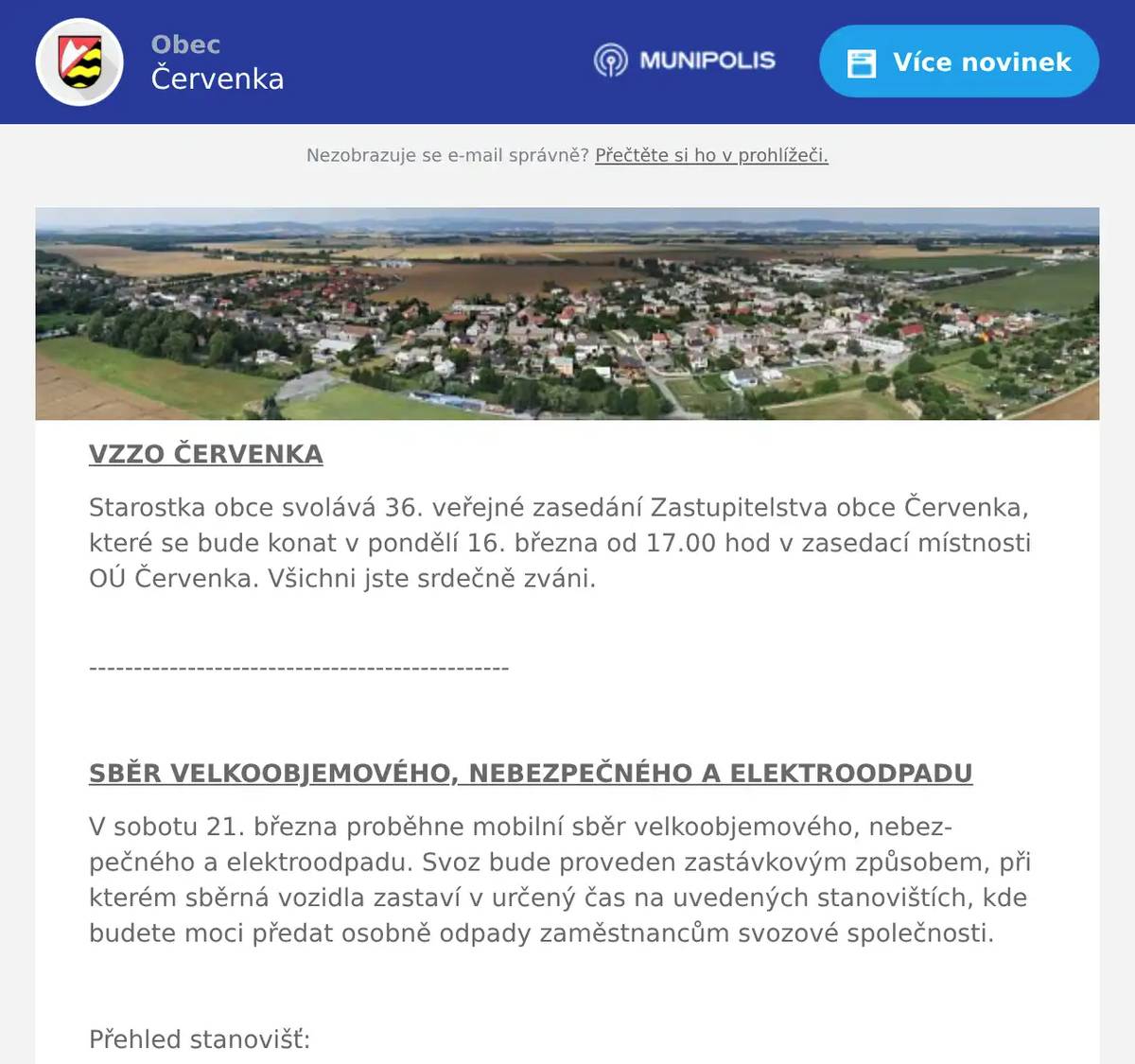 VZZO ČERVENKA Starostka obce svolává 36. veřejné zasedání Zastupitelstva obce Červenka, které se bude konat v pondělí 16. března od 17.00 hod v zasedací místnosti OÚ Červenka. Všichni jste srdečně zváni. -----------------------------------------------  SBĚR VELKOOBJEMOVÉHO, NEBEZPEČNÉHO A ELEKTROODPADU V sobotu 21. března proběhne mobilní sběr velkoobjemového, nebezpečného a elektroodpadu. Svoz bude proveden zastávkovým způsobem, při kterém sběrná vozidla zastaví v určený čas na uvedených stanovištích, kde budete moci předat osobně odpady zaměstnancům svozové společnosti.  Přehled stanovišť: 1. Odstavná plocha (ul. Třebízského) 7:30 – 8:00 h 2. U hasičské zbrojnice (ul. Nádražní) 8:15 – 9:00 h 3. Parkoviště u bývalého kina (ul. Nádražní) 9:15 – 10:00 h  Žádáme Vás, abyste nenaváželi svůj odpad na tato stanoviště v jinou dobu. Pohozený odpad komplikuje svoz odpadu.  Druhy přebíraných odpadů: Textil, koberce, nábytek, peřiny, matrace, elektrospotřebiče, pračky, bateriové monočlánky, automobilové akumulátory, oleje, barvy, ředidla, kyseliny, rtuťové zářivky a výbojky, nádoby se zbytky chemikálií, televizory, lednice, mrazáky, tonery. Veškeré předávané tekutiny musí být v uzavřených obalech v jiném případě nebudou převzaty.  Nelze odevzdávat: Stavební odpad, eternit, dřevo (trámy, fošny, větve), polystyren, léky, které se odevzdávají pouze v lékárnách a pneumatiky – ty se bezplatně, celoročně odevzdávají ve vybraných pneuservisech.  Mobilní sběr JE URČEN POUZE pro občany s trvalým pobytem v obci Červenka a pro občany, kteří mají v obci Červenka ve vlastnictví stavbu určenou k individuální rekreaci, byt nebo rodinný dům. Mobilní sběr NENÍ URČEN pro odpad vzniklý z činnosti podnikajících fyzických a právnických osob.  -----------------------------------------------------  RYBÁŘSTVÍ TOVAČOV  Rybářství Tovačov oznamuje prodej ryb ve čtvrtek 19. 3. od 12:15 do 12:45 hod. Budou se prodávat tyto ryby: Kapr                             125,-Kč Pstruh Duhový            199,-Kč Tolstolobik 80,- Kč  Uvedené ceny jsou za jeden kilogram hmotnosti.  ----------------------------------------------------------------------  SK ČERVENKA Výbor SK Červenka zve své příznivce na první jarní mistrovské utkání mužů v sobotu 21.3.2026 od 15.00 hod kdy hostí SK Šumvald. Předzápas obstarají naši starší žáci od 13.00 hod kde hostí Sokol Troubelice. Pečené makrely a občerstvení zajištěno.  --------------------------------------------------------  KNIHOVNA Knihovna Červenka v rámci celostátní akce „Březen - měsíc čtenářů“, nabízí po celý měsíc březen novým čtenářům registraci zdarma. Knihovnu můžete navštívit každý čtvrtek od 15:30 – 17:30 hod.  