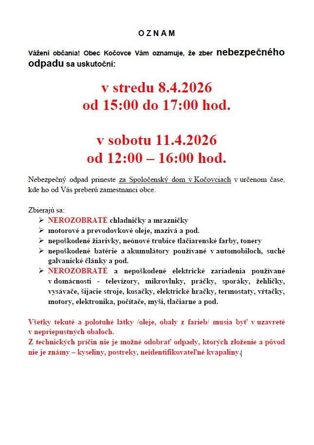 O Z N A M  Obec Kočovce oznamuje, že zber nebezpečného odpadu sa uskutoční:  v stredu 8.4.2026 od 15:00 do 17:00 hod. v sobotu 11.4.2026 od 07:30 do 09:00 hod.   Nebezpečný odpad prineste za Spoločenský dom v Kočovciach v určenom čase, kde ho od Vás preberú zamestnanci obce. Zbierajú sa: ➢ NEROZOBRATÉ chladničky a mrazničky ➢ motorové a prevodovkové oleje, mazivá a pod. ➢ nepoškodené žiarivky, neónové trubice tlačiarenské farby, tonery ➢ nepoškodené batérie a akumulátory používané v automobiloch, suché galvanické články a pod. ➢ NEROZOBRATÉ a nepoškodené elektrické zariadenia používané v domácnosti - televízory, mikrovlnky, práčky, sporáky, žehličky, vysávače, šijacie stroje, kosačky, elektrické hračky, termostaty, vŕtačky, motory, elektronika, počítače, myši, tlačiarne a pod.   Všetky tekuté a polotuhé látky /oleje, obaly z farieb/ musia byť v uzavreté v nepriepustných obaloch. Z technických príčin nie je možné odobrať odpady, ktorých zloženie a pôvod nie je známy – kyseliny, postreky, neidentifikovateľné kvapaliny.
