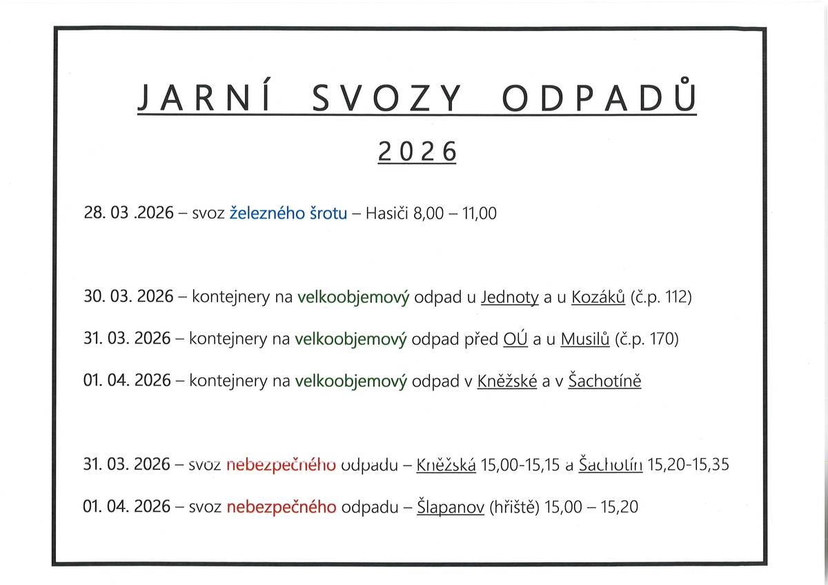 Jarní svozy odpadů 2026 - rozpis. Věnujte pozornost jednotlivým datům, některá se překrývají. Nebezpečný odpad: Tento odpad z domácností je potřeba dodávat až v době přistavení svozových aut a ukládat ho přímo na svozová vozidla z důvodu manipulace a ochrany životního prostředí. Jedná se zejména o akumulátory, zbytky barev, chemikálie, léky, baterie, zářivky, motorové oleje, maziva, spreje, lednice, televize, pneumatiky apod. Železný odpad: Železný šrot nechávejte před domem podél místních komunikací. V případě těžších kusů vyčkejte příjezdu hasičů na jejich pomoc či se domluvte předem na OÚ. Velkoobjemový odpad: Je ten druh našeho domácího odpadu, který nelze odkládat do kontejnerů na směsný ani tříděný odpad. Tímto druhem odpadu rozumíme například nábytek, koberce, linoleum, vany, umyvadla nebo záchodové mísy. Sem NEPATŘÍ stavební suť, nebezpečné odpady popsané výše ani železný šrot!