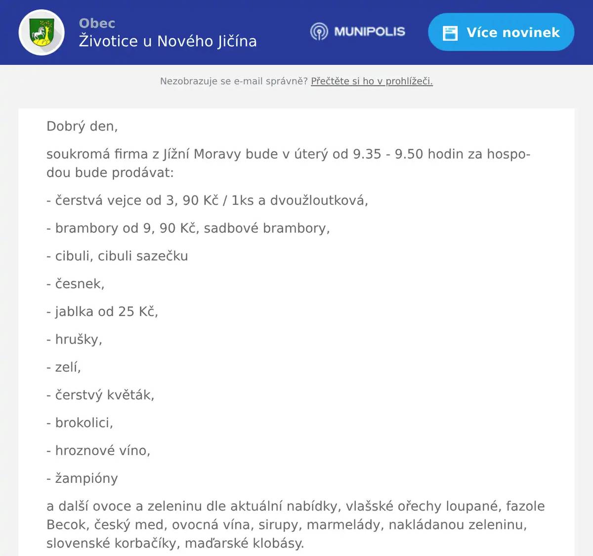 Dobrý den, soukromá firma z Jížní Moravy bude v úterý od 9.35 - 9.50 hodin za hospodou bude prodávat: - čerstvá vejce od 3, 90 Kč / 1ks a dvoužloutková, - brambory od 9, 90 Kč, sadbové brambory, - cibuli, cibuli sazečku - česnek, - jablka od 25 Kč, - hrušky, - zelí, - čerstvý květák, - brokolici, - hroznové víno, - žampióny a další ovoce a zeleninu dle aktuální nabídky, vlašské ořechy loupané, fazole Becok, český med, ovocná vína, sirupy, marmelády, nakládanou zeleninu, slovenské korbačíky, maďarské klobásy. Dále nabízí velký výběr bonbónů a čokolád. Možnost objednání a rozvozu až do domu na tel: 736 127 257.  