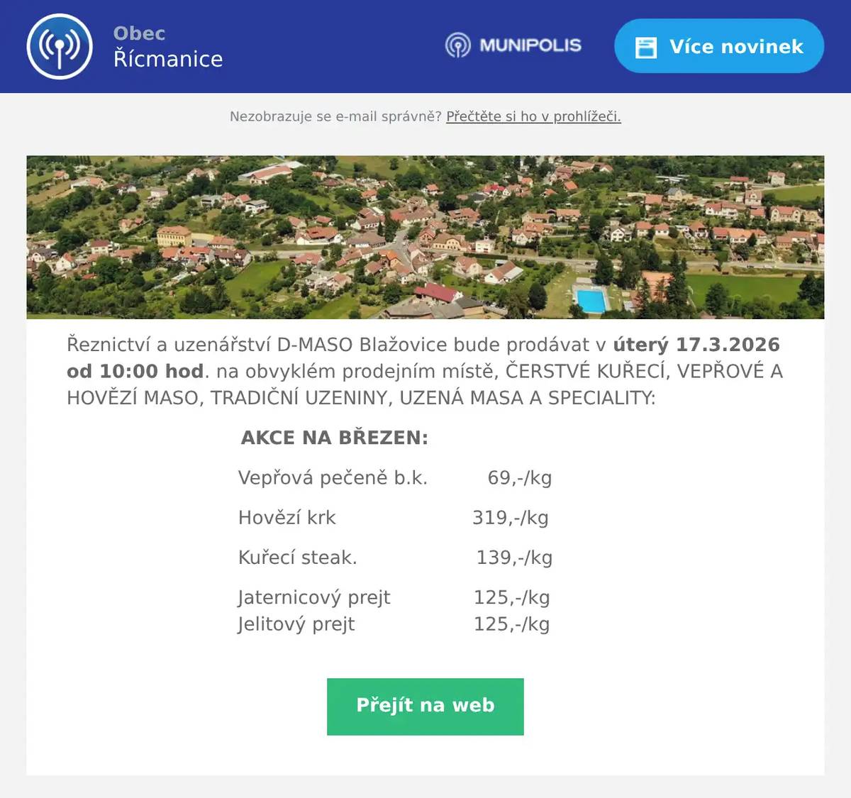 Řeznictví a uzenářství D-MASO Blažovice bude prodávat v úterý 17.3.2026 od 10:00 hod. na obvyklém prodejním místě, ČERSTVÉ KUŘECÍ, VEPŘOVÉ A HOVĚZÍ MASO, TRADIČNÍ UZENINY, UZENÁ MASA A SPECIALITY: AKCE NA BŘEZEN: Vepřová pečeně b.k.          69,-/kg Hovězí krk                       319,-/kg Kuřecí steak.                    139,-/kg Jaternicový prejt              125,-/kg                                Jelitový prejt                    125,-/kg