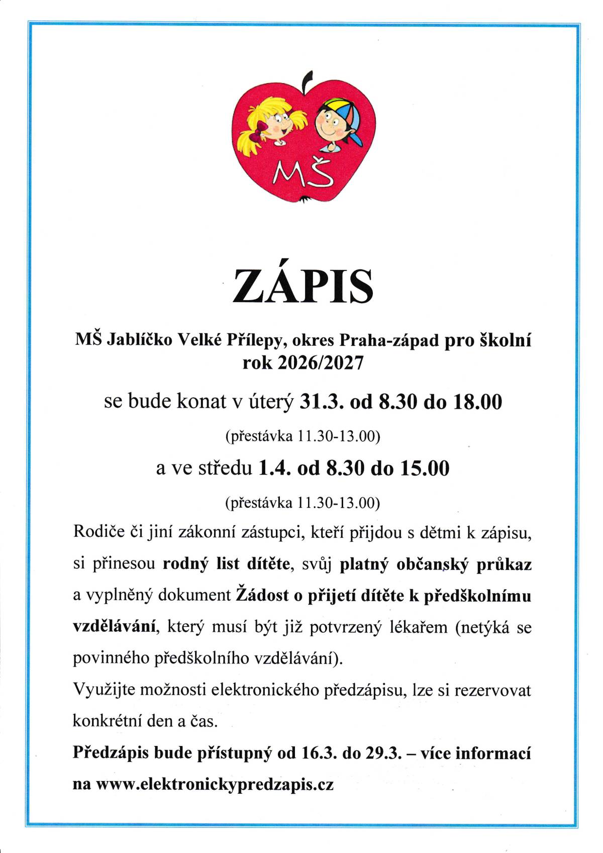 Blíží zápis dětí do MŠ Jablíčko pro školní rok 2026 / 2027. Dnes byl spuštěn předzápis, ve kterém lze vyplnit potřebné údaje a připravit přihlášku k zápisu. Doporučujeme jej využít – celý proces pak bude při samotném zápisu jednodušší a rychlejší. Podrobnosti k předzápisu i k samotnému zápisu najdete na webových stránkách mateřské školy. Termín zápisu pro školní rok 2026/2027  úterý 31. 3. 2026, 8:30-11:30, 13:00-18:00 středa 1. 4. 2026, 8:30-11:30, 13:00-15:00    Doklady potřebné k zápisu  rodný list dítěte platný občanský průkaz zákonného zástupce vyplněný dokument Žádost o přijetí dítěte k předškolnímu vzdělávání, který musí být již potvrzený lékařem (netýká se povinného předškolního vzdělávání).