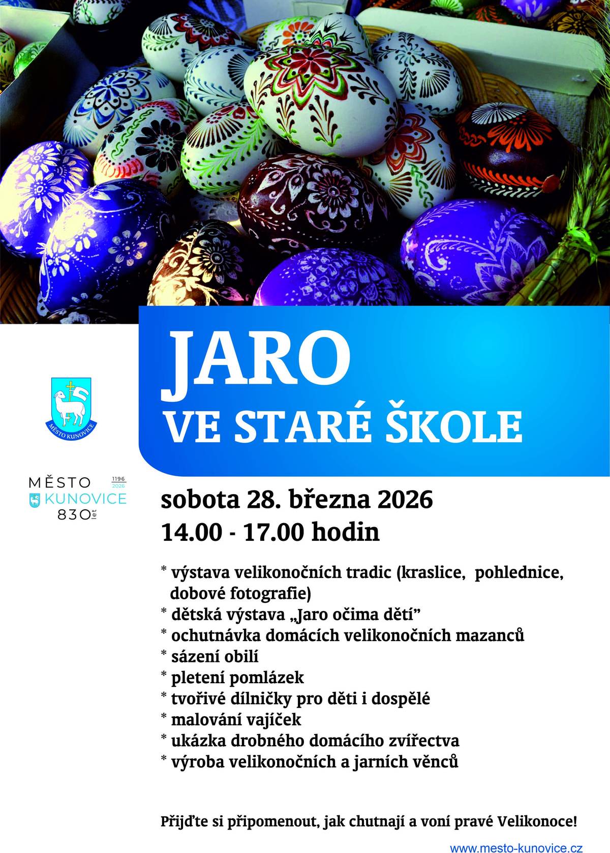 Velikonoce v Kunovicích jsou zpět!   Přijďte si v sobotu 28. 3. 2026 od 14 hodin připomenout, jak chutnají a voní pravé Velikonoce. V prostorách Staré školy v Kunovicích se můžete těšit na: - výstavu starých kraslic, fotografií - jarní tvořivé dílničky - pletení pomlázek - jarní zvířátka - ochutnávku domácích mazanců   Chcete se zapojit? - zapůjčte staré kraslice, fotografie či pohlednice na výstavu (předměty je možné nosit v otevírací době Městského informačního centra, nejpozději však do pátku 20. března 2026) - upečte mazanec či beránka (mazance a beránky je možné přinést v pátek 27. března 2026, případně v sobotu 28. března 2026 po předchozí telefonické dohodě na čísle 604 752 044)   Přijďte tvořit s dětmi   Velikonoce jsou hlavně o setkávání. Tak přijďte - těšíme se na vás.