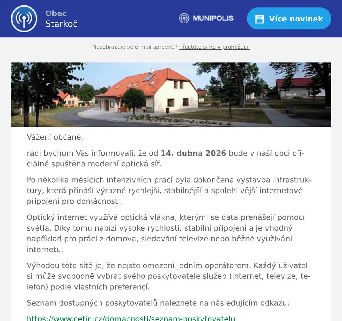 Vážení občané, rádi bychom Vás informovali, že od 14. dubna 2026 bude v naší obci oficiálně spuštěna moderní optická síť. Po několika měsících intenzivních prací byla dokončena výstavba infrastruktury, která přináší výrazně rychlejší, stabilnější a spolehlivější internetové připojení pro domácnosti. Optický internet využívá optická vlákna, kterými se data přenášejí pomocí světla. Díky tomu nabízí vysoké rychlosti, stabilní připojení a je vhodný například pro práci z domova, sledování televize nebo běžné využívání internetu. Výhodou této sítě je, že nejste omezeni jedním operátorem. Každý uživatel si může svobodně vybrat svého poskytovatele služeb (internet, televize, telefon) podle vlastních preferencí. Seznam dostupných poskytovatelů naleznete na následujícím odkazu: https://www.cetin.cz/domacnosti/seznam-poskytovatelu V případě zájmu o připojení doporučujeme: Vybrat si poskytovatele ze seznamu   Kontaktovat jej a objednat služby   Domluvit si termín instalace Síť byla vybudována společností CETIN, která zajišťuje její provoz a dohled. Věříme, že nová optická síť přispěje ke zkvalitnění služeb a komfortu života v naší obci. Hezký zbytek dne, obecní úřad