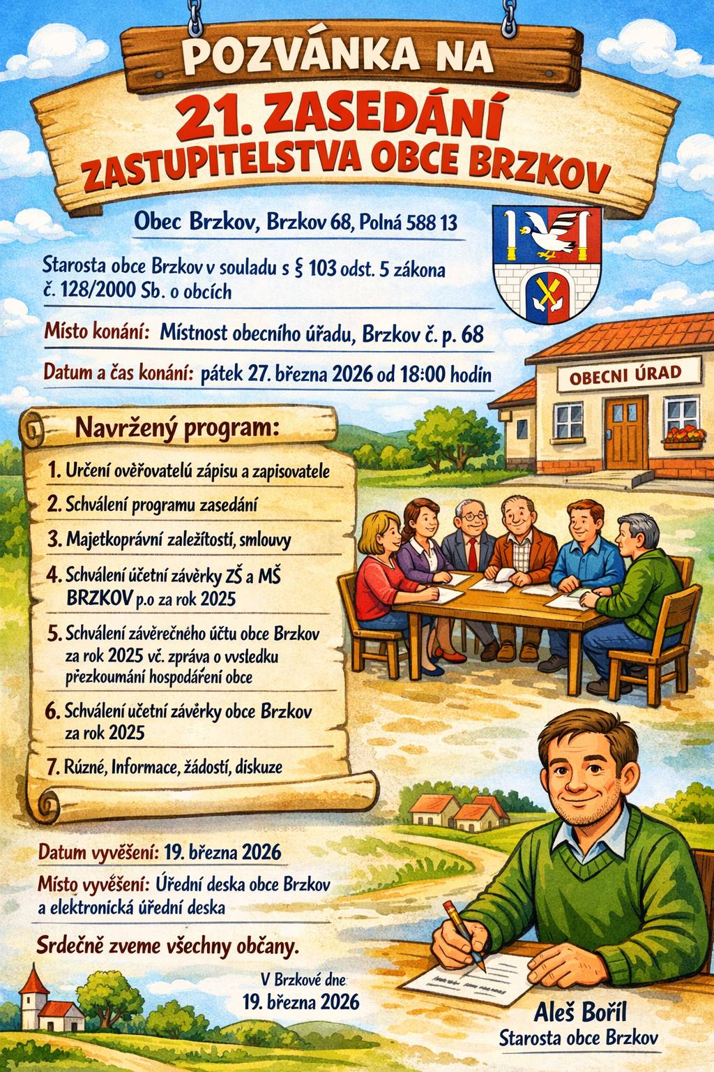 Obec Brzkov, Brzkov 68, Polná 588 13 Starosta obce Brzkov v souladu s ustanovením § 103 odst. 5 zákona č. 128/2000 Sb., o obcích (obecní zřízení), ve znění pozdějších předpisů  21. ZASEDÁNÍ ZASTUPITELSTVA OBCE BRZKOV Místo konání:                  Místnost obecního úřadu, Brzkov č. p. 68 Datum a čas konání:       pátek 27. března 2026 od 18:00 hodin  Navržený program:   1.    Určení ověřovatelů zápisu a zapisovatele 2.    Schválení programu zasedání 3.    Majetkoprávní záležitosti, smlouvy 4.    Schválení účetní závěrky ZŠ a MŠ BRZKOV p.o za rok 2025 5.    Schválení závěrečného účtu obce Brzkov za rok 2025 vč. zprávy o výsledku přezkoumání hospodaření obce   6.    Schválení účetní závěrky obce Brzkov za rok 2025   7.    Různé, Informace, žádosti, diskuze Datum vyvěšení: 19. března 2026 Místo vyvěšení: Úřední deska obce Brzkov a elektronická úřední deska  Srdečně zveme všechny občany. V Brzkově dne 19. března 2026  Aleš Bořil Starosta obce Brzkov