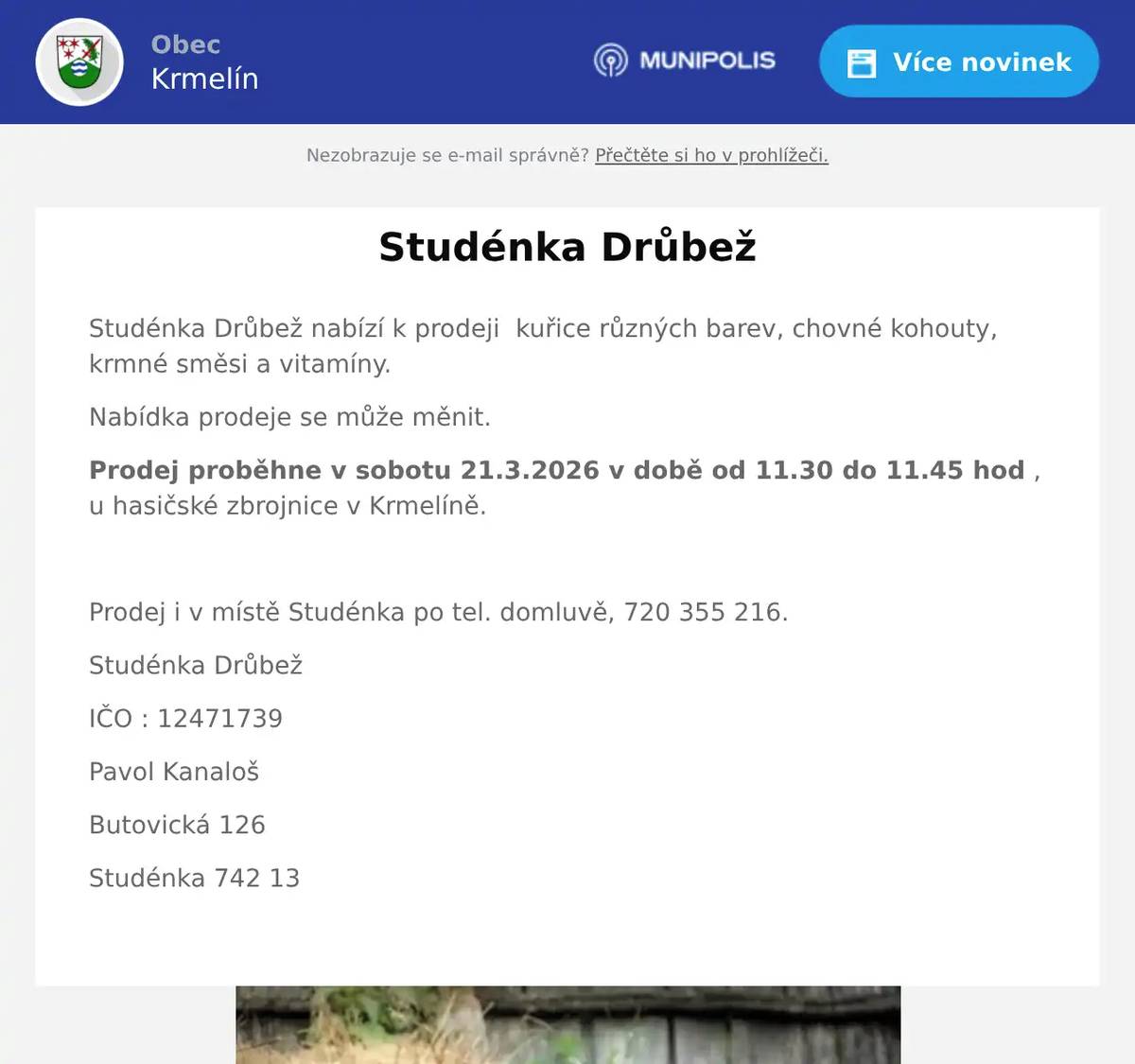 Studénka Drůbež nabízí k prodeji  kuřice různých barev, chovné kohouty, krmné směsi a vitamíny. Nabídka prodeje se může měnit. Prodej proběhne v sobotu 21.3.2026 v době od 11.30 do 11.45 hod , u hasičské zbrojnice v Krmelíně.  Prodej i v místě Studénka po tel. domluvě, 720 355 216. Studénka Drůbež IČO : 12471739 Pavol Kanaloš Butovická 126 Studénka 742 13 