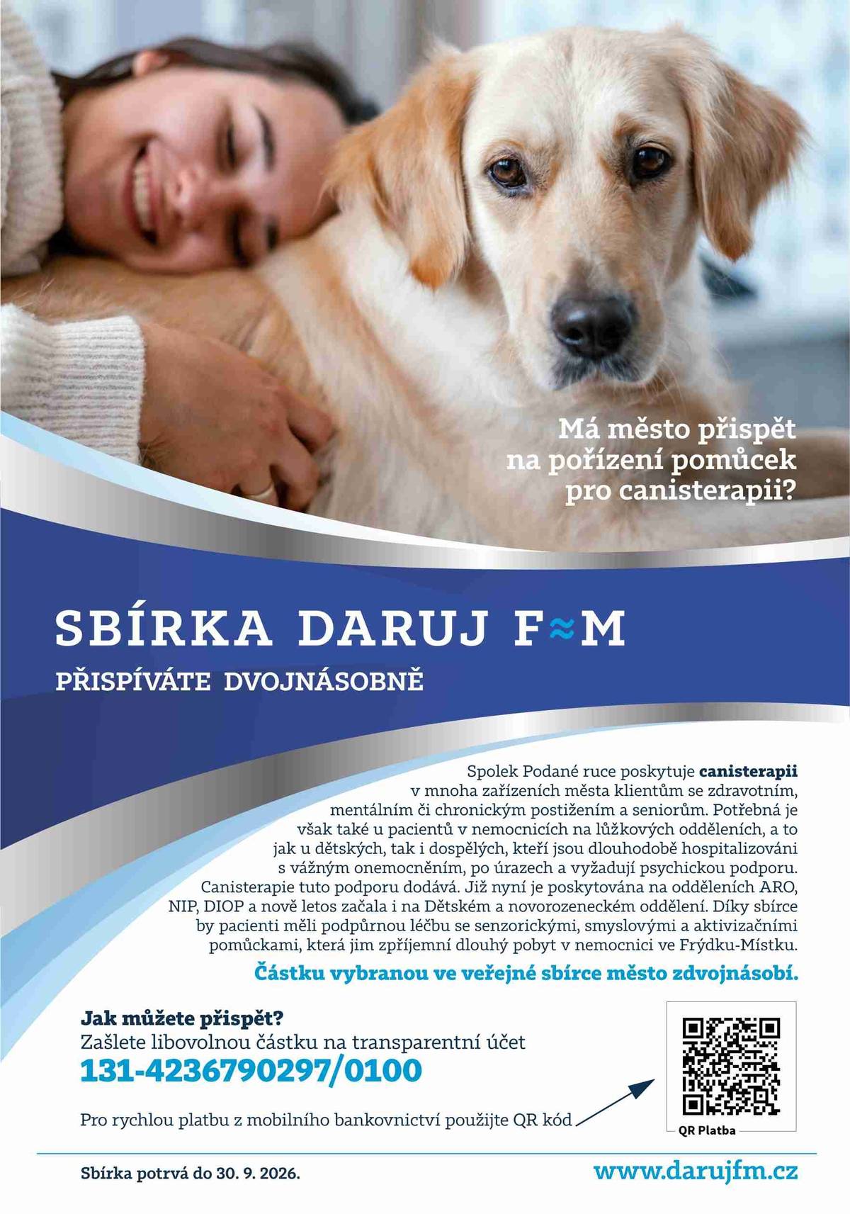 Veřejná sbírka s názvem DARUJ F≈M – Canisterapie v Moravskoslezské nemocnici Frýdek-Místek na podporu léčby s využitím zvířecích parťáků odstartovala. Každý příspěvek bude mít opět mnohem větší váhu, než se na první pohled může zdát. Město totiž vybranou částku zdvojnásobí, a to maximálně do výše 25 tisíc korun. Sbírka potrvá do 30. 9. 2026 a přispět lze jakoukoliv částkou na transparentní bankovní účet sbírky: 131-4236790297/0100. Více na webu města: DARUJ F≈M: ZAČALA SBÍRKA NA CANISTERAPII V NEMOCNICI, MĚSTO PŘÍSPĚVKY ZDVOJNÁSOBÍ | Frýdek-Místek