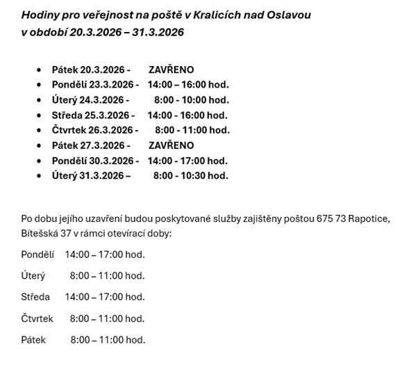 Pátek 20.3.2026 - ZAVŘENO  Pondělí 23.3.2026 - 14:00 - 16:00 hod.  Úterý 24.3.2026 - 8.00 - 10:00 hod.  Středa 25.3.2026 - 14:00 - 16:00 hod.  Pátek 27.3.2026 - ZAVŘENO  Úterý 31.3.2026 - 8.00 - 10:30 hod.  Poskytované služby budou zajištěny poštou Rapotice v rámci její běžné otevírací doby.