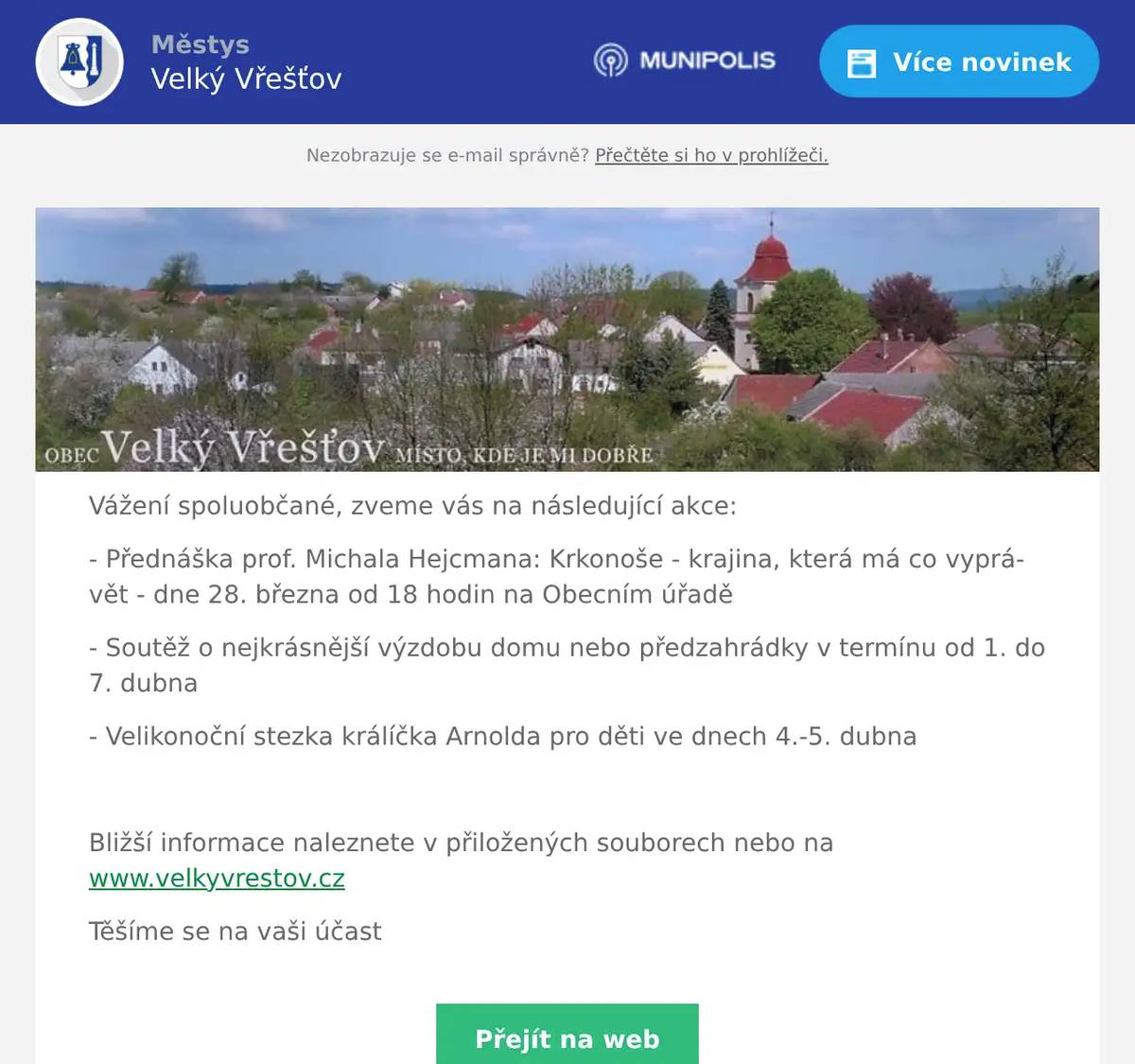 Vážení spoluobčané, zveme vás na následující akce: - Přednáška prof. Michala Hejcmana: Krkonoše - krajina, která má co vyprávět - dne 28. března od 18 hodin na Obecním úřadě - Soutěž o nejkrásnější výzdobu domu nebo předzahrádky v termínu od 1. do 7. dubna - Velikonoční stezka králíčka Arnolda pro děti ve dnech 4.-5. dubna  Bližší informace naleznete v přiložených souborech nebo na www.velkyvrestov.cz Těšíme se na vaši účast