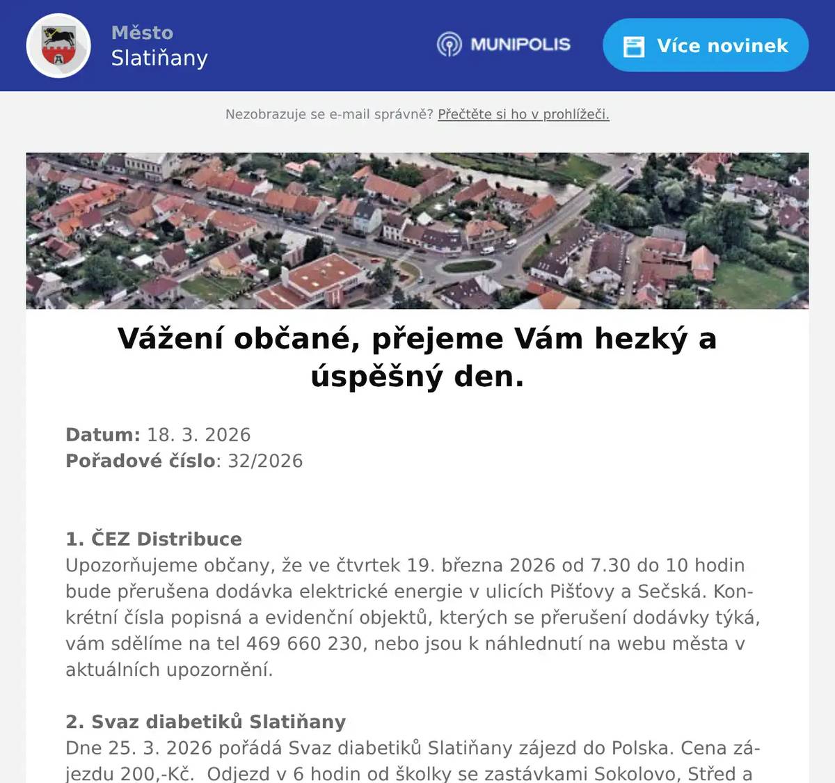 Datum: 18. 3. 2026Pořadové číslo: 32/20261. ČEZ DistribuceUpozorňujeme občany, že ve čtvrtek 19. března 2026 od 7.30 do 10 hodin bude přerušena dodávka elektrické energie v ulicích Pišťovy a Sečská. Konkrétní čísla popisná a evidenční objektů, kterých se přerušení dodávky týká, vám sdělíme na tel 469 660 230, nebo jsou k náhlednutí na webu města v aktuálních upozornění.2. Svaz diabetiků SlatiňanyDne 25. 3. 2026 pořádá Svaz diabetiků Slatiňany zájezd do Polska. Cena zájezdu 200,-Kč.  Odjezd v 6 hodin od školky se zastávkami Sokolovo, Střed a Chrudim Borzna. Přihlášky paní Lukášková  na telefonu 733 680 001. Na zájezd jsou ještě volná místa.3. Sokol SlatiňanyTělocvičná jednota Sokol Slatiňany pořádá každoroční Taneční kurz společenského tance. Taneční začínají 4. září 2026 ve Slatiňanské sokolovně. Informace ke kurzům a přihláškám jsou na webových stránkách Sokola Slatiňany. 4. p. Pavel KuncPřednáškový cyklus Tajemství prokletých rodů bude pokračovat dalším večerem 18. března 2026 od 18 hodin ve Společenském domě. Vstupné 250,-Kč.5. DSS SlatiňanyDomov sociálních služeb Slatiňany Vás srdečně zve na Velikonoční jarmark, který se koná v Domově sociálních služeb Slatiňany 24. března 2026 od 14 do 16 hodin. Budete si moci zakoupit výrobky klientů.6. Město SlatiňanyŠvýcárna oznamuje, že v sobotu 21.3. budou vnitřní prostory muzea pro návštěvníky uzavřeny. Prodej suvenýrů, občerstvení a venkovní zahrada bude otevřena bez omezení v čase 9 - 16 hodin. Děkujeme za pochopení.7. p. Činčura „Z Přírody“Český rodinný podnik Z Přírody přijede prodávat ovocné stromky a keře prémiové kvality za velice příznivé ceny. Všechny stromky jsou krásně živé a vhodné pro jarní výsadbu. K prodeji na místě budou: letní i zimní JABLONĚ A HRUŠKY, pozdní i ranné MERUŇKY, odolné BROSKVE A NEKTARINKY, ŠVESTKY klasické, velkoplodé i vhodné k pálení,VIŠNĚ a TŘEŠNĚ srdcovky,různé druhy RYBÍZŮ, rezistentní ANGREŠT i ANGREŠT bez bodláků,velkoplodé RYNGLE a BLUMY,a KANADSKÉ BORŮVKY Ovocné stromky a keře jsou určeny pro jarní výsadbu ve vaší oblasti. Součástí prodeje je i odborné poradenství. Ceny od 50 do 270 Kč za kus.8. OV ŠkrovádOsadní výbor Škrovád pořádá v sobotu dne 21.3.2026 akci Ukliďme Škrovád. Věřím, že nám všem záleží na příjemném a čistém prostředí kde žijeme. K tomuto máme možnost přispět právě účastí na úklidu. Sejdeme se v sobotu ráno v 9 hodin na návsi. Pytle a rukavice jsou zajištěné. Po úklidu bude pro všechny dobrovolníky včetně dětí připravena zasloužená odměna. Těšíme se na hojnou účast tak jak tomu bylo i v minulých letech. 9. Flop SlatiňanyProdejna Flop Slatiňany nabízí v akci do příštího úterý sýr gouda 1 kg za 149,-Kč, jihočeské máslo Madeta za 39,90Kč a velikonoční zboží a cukrovinky za výhodné ceny. Pouze dnes Sedlčanská mouka za 9,90Kč.10. Kamenictví KůrkaKamenictví Kůrka bude na místním hřbitově přijímat objednávky na opravy hrobů, výrobu a montáž nových hrobů a další kamenické práce. Příjem objednávek se uskuteční 23. března 2026 od 12:30 do 12:50 hodin.11. Městský úřadUpozorňujeme občany, že dnes 18. března 2026 je uzavřen stavební úřad ve Slatiňanech z provozních důvodů. Děkujeme za pochopení. 