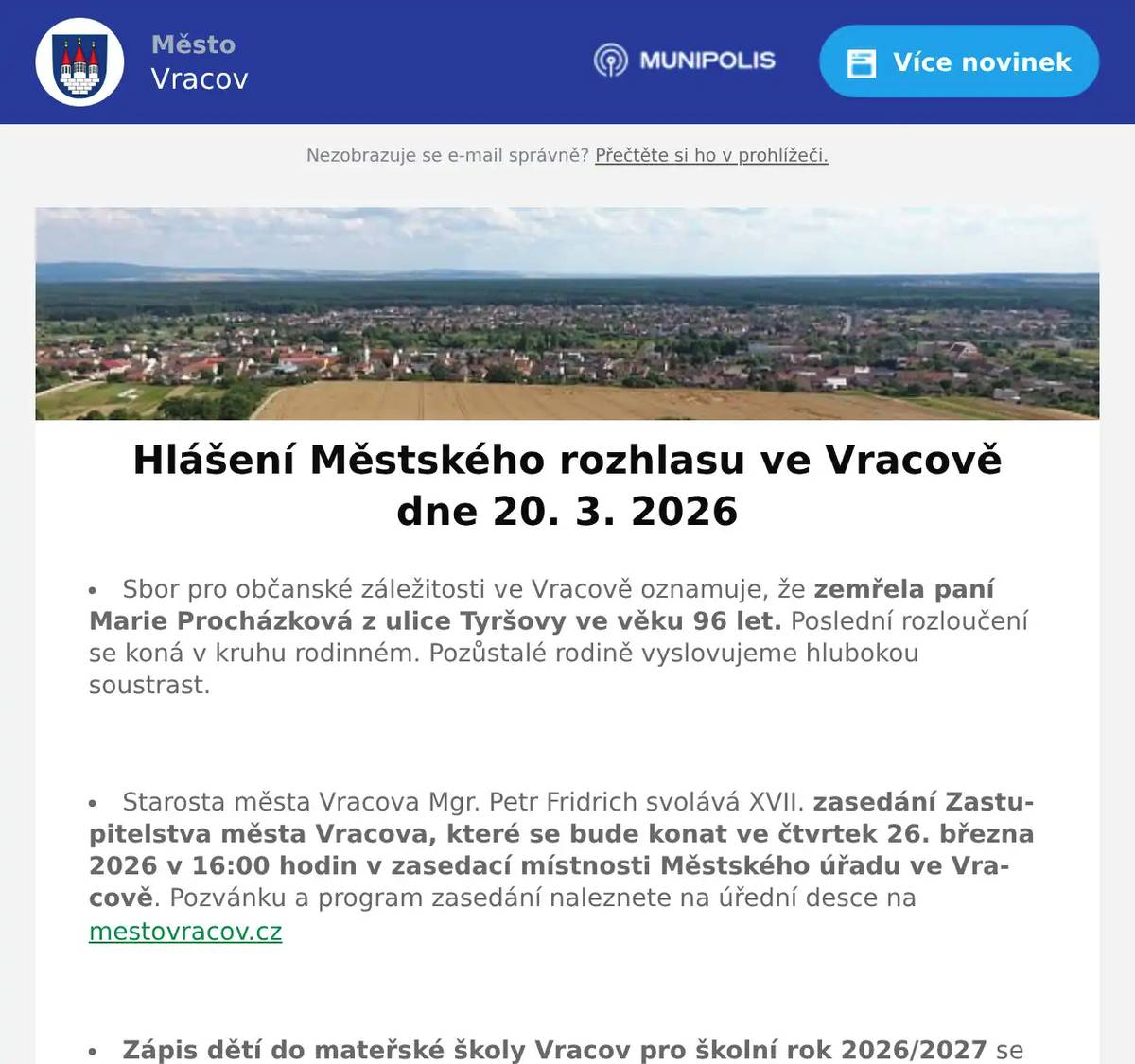 Sbor pro občanské záležitosti ve Vracově oznamuje, že zemřela paní Marie Procházková z ulice Tyršovy ve věku 96 let. Poslední rozloučení se koná v kruhu rodinném. Pozůstalé rodině vyslovujeme hlubokou soustrast.  Starosta města Vracova Mgr. Petr Fridrich svolává XVII. zasedání Zastupitelstva města Vracova, které se bude konat ve čtvrtek 26. března 2026 v 16:00 hodin v zasedací místnosti Městského úřadu ve Vracově. Pozvánku a program zasedání naleznete na úřední desce na mestovracov.cz  Zápis dětí do mateřské školy Vracov pro školní rok 2026/2027 se uskuteční ve dnech 7. a 8. dubna 2026 od 10 do 15 hodin. Předzápis je ve dnech 16. - 27. 3. 2026 na webu elektronickypredzapis.cz K zápisu přihlásíte děti narozené nejpozději 31. 12. 2023! Více informací na webu www.msvracov.cz  Společnost EKOR Kyjov, s. r. o. oznamuje, že z důvodu poruchy kompaktoru (stroje pro zhutňování odpadu) na řízené skládce v Těmicích je dočasně zastaven příjem veškerého odpadu z individuálního návozu! Příjem odpadu bude obnoven po opravě stoje – s největší pravděpodobností od pondělí 23. 3. 2026. Prosíme všechny občany, aby do té doby neprováděli individuální návozy odpadu vlastními dopravními prostředky. Děkujeme za pochopení a spolupráci.  Společnost Sunny Power s 16-letou zkušeností v oboru nabízí profesionální realizaci fotovoltaických systémů na klíč pro rodinné domy, firmy a bytová družstva. Novým doplňkem služeb jsou i klimatizace. Vy určujte, kolik zaplatíte za své energie. Kontakt: 604 618 098.  Interiér nábytek Kyjov, Svatoborská 101 (pod Kauflandem) Vás zve na Dny zdravého spánku od 13. do 20. 3. 2026. Nabízí matrace s nejvyšším zdravotním certifikátem se slevou 15% a novou kolekci sedacích souprav a postelí za akční ceny. Otevřeno pondělí – pátek od 9:00 do 17:00 hod. a v sobotu od 9:00 do 12:00 hod. Tel. 730 871 109.  Drůbežárna Pracebude v sobotu 21. 3. 2026 v 11:30 hod. na parkovišti naproti radnice prodávat mladé kuřice a kohouty, krmivo pro drůbež a králíky a vitamínové doplňky. Dále bude vykupovat králičí kožky za cenu 10 Kč/ks.  Chráněná dílna a čistírna peří VPOHOSPANÍ bude ve čtvrtek 26. 3. 2026 provádět svoz zakázek k renovaci péřových přikrývek a polštářů. Renovace výrobků probíhá poctivou parní metodou ve výrobně v Pohořelicích a každá zakázka má svou péči a je čištěna samostatně. Zájemci si mohou tuto službu objednat na tel. 705 630 526 nebo prostřednictvím emailu vpohospani@email.cz. Nově renovované zakázky budou v předem domluveném termínu zdarma doručeny k Vám domů. Případná změna vyzvednutí nebo dodání zakázky je možná po domluvě. Více informaci na vpohospani.cz  Městský kulturní klub Vracov Vás zve do kina. V pátek 20. 3. 2026 promítáme novou českou krimi komedii Poberta. Začátek promítání je v 19:00 hodin. Občerstvení zajištěno. Cena vstupného je 150Kč.  ZO ČZS Vracov pořádá tradiční Josefský košt vín v sobotu 21. března 2026 od 13:00 hodin ve sportovní hale Vracov.