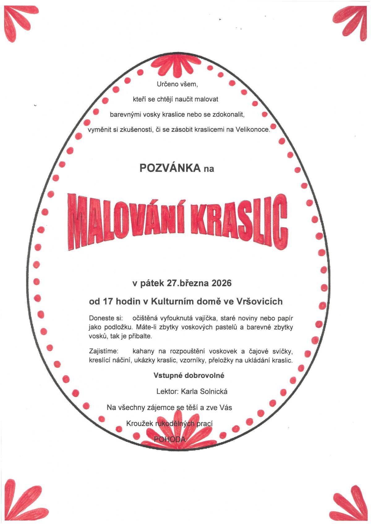 POZVÁNKA NA MALOVÁNÍ KRASLIC Určeno všem, kteří se chtějí naučit malovat kraslice barevnými vosky, zdokonalit se nebo si jen příjemně popovídat a načerpat inspiraci. Přijďte si vyzkoušet tradiční techniku, vyměnit si zkušenosti a připravit se na Velikonoce. Pátek 27. března 2026 od 17:00 hodin Kulturní dům ve Vršovicích Co si vzít s sebou: • očištěná a vyfouknutá vajíčka • staré noviny nebo papír jako podložku • případně zbytky voskových pastelek či barevných vosků Co bude zajištěno: • kahany na rozpouštění vosků a čajové svíčky • kreslicí náčiní • ukázky kraslic a vzorníky • podložky na ukládání kraslic Vstupné dobrovolné Lektor: Karla Solnická Těšíme se na všechny zájemce! Kroužek rukodělných prací POHODA