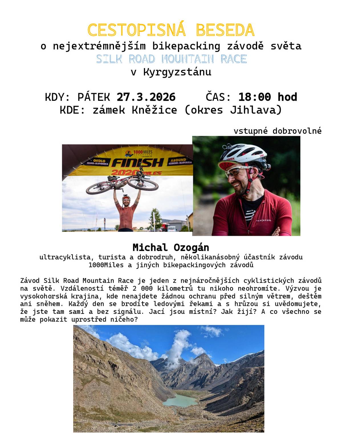 Obec Kněžice srdečně zve na cestopisnou besedu o nejextrémnějším bikepacking závodě světa Silk Road Mountain Race v Kyrgyzstánu, která se bude konat v pátek 27. března 2026 od 18:00 hodin v obřadní síni Obecního úřadu Kněžice. Vstupné dobrovolné. Závod Silk Road Mountain Race je jeden z nejnáročnějších cyklistických závodů na světě. Vzdáleností téměř 2 000 kilometrů tu nikoho neohromíte. Výzvou je vysokohorská krajina, kde nenajdete žádnou ochranu před silným větrem, deštěm ani sněhem. Každý den se brodíte ledovými řekami a s hrůzou si uvědomujete, že jste tam sami a bez signálu. Jací jsou místní? Jak žijí? A co všechno se může pokazit uprostřed ničeho? O tom všem nám povypráví Michal Ozogán - ultracyklista, turista a dobrodruh, několikanásobný účastník závodu 1000Miles a jiných bikepackingových závodů.