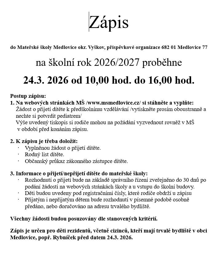 Máme pro vás skvělou zprávu. S vedením školky se nám podařilo vyjednat volná místa pro další děti. Zápis do mateřské školy se uskuteční v úterý 24. března 2026 od 10:00 do 16:00 hodin přímo v budově MŠ Medlovice č. p. 77. Před samotným zápisem si prosím na webových stránkách www.msmedlovice.cz stáhněte a vyplňte Žádost o přijetí dítěte k předškolnímu vzdělávání. Žádost je nutné vytisknout oboustranně a nechat si ji potvrdit od pediatra. Pokud nemáte možnost tisku, tiskopis si můžete po domluvě vyzvednout přímo v mateřské škole ještě před konáním zápisu. K zápisu je potřeba doložit vyplněnou žádost, rodný list dítěte a občanský průkaz zákonného zástupce. Tato výzva je určena pro děti rezidentů, včetně cizinců, kteří mají trvalé bydliště v obci Medlovice nebo Rybníček před datem konání zápisu. Rozhodnutí o přijetí bude zveřejněno do 30 dnů na webu školy a u vstupu do budovy pod registračními čísly, která obdržíte při zápisu. Všechny žádosti budou posuzovány spravedlivě podle stanovených kritérií.