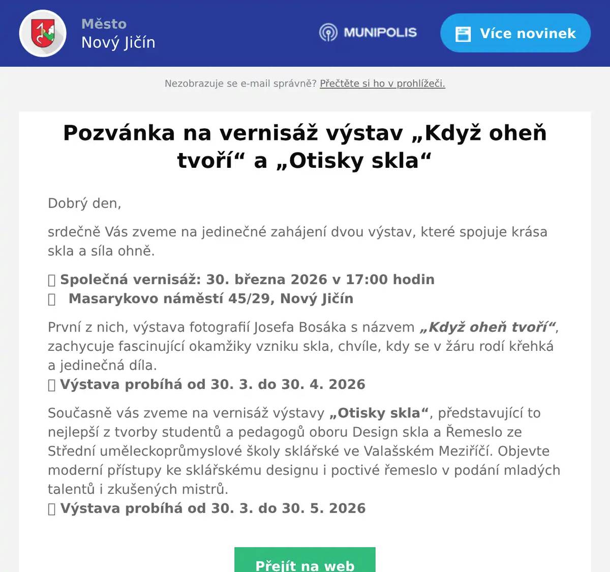 Dobrý den, srdečně Vás zveme na jedinečné zahájení dvou výstav, které spojuje krása skla a síla ohně. 📅 Společná vernisáž: 30. března 2026 v 17:00 hodin📍   Masarykovo náměstí 45/29, Nový Jičín První z nich, výstava fotografií Josefa Bosáka s názvem „Když oheň tvoří“, zachycuje fascinující okamžiky vzniku skla, chvíle, kdy se v žáru rodí křehká a jedinečná díla.🗓 Výstava probíhá od 30. 3. do 30. 4. 2026 Současně vás zveme na vernisáž výstavy „Otisky skla“, představující to nejlepší z tvorby studentů a pedagogů oboru Design skla a Řemeslo ze Střední uměleckoprůmyslové školy sklářské ve Valašském Meziříčí. Objevte moderní přístupy ke sklářskému designu i poctivé řemeslo v podání mladých talentů i zkušených mistrů.🗓 Výstava probíhá od 30. 3. do 30. 5. 2026